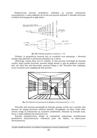„Projekt współfinansowany ze środków Europejskiego Funduszu Społecznego”
33
Podstawowymi prawami perspektywy malarskiej są: pozorne zmniejszanie
się przedmiotów w miarę oddalania się od oka oraz pozorna zbieżność w kierunku horyzontu
wszelkich linii biegnących w głąb obrazu.
Rys. 20. Przykłady perspektywy zbieżnej [1, s. 27].
Wiedząc, że geograficzny horyzont leży na wysokości oczu patrzącego, z łatwością
ustalimy jego położenie w przestrzeni zamkniętej, np. w klasie.
Obserwując wnętrze klasy (rys.21) widzimy, że linie poziome równoległe do kierunku
wzroku, leżące poniżej horyzontu, pozornie biegną skośnie w górę ku punktowi ocznemu,
linie zaś, które leżą nad horyzontem, pozornie biegną w dół. Wszystkie linie znajdujące
się na wysokości oczu wyglądają jak linie poziome.
Rys. 21. Zależność linii poziomych od odległości od linii horyzontu [2, s. 112].
Wszystkie linie poziome prostopadłe do kierunku naszego wzroku oraz wszystkie linie
pionowe nie ulegają pozornym zmianom kierunku. Przyglądając się klasie trzeba także
zwrócić uwagę na zmniejszenie się wymiarów przedmiotów, skracanie się krawędzi ścian,
drzwi, w miarę oddalania się od naszych oczu.
Rysunek perspektywiczny polega na umiejętności poprawnego przedstawienia
przedmiotów trójwymiarowych, widzianych przez oko ludzkie, na płaszczyźnie
dwuwymiarowej.
 