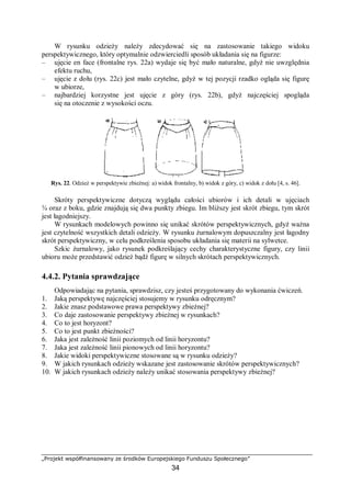 „Projekt współfinansowany ze środków Europejskiego Funduszu Społecznego”
34
W rysunku odzieży należy zdecydować się na zastosowanie takiego widoku
perspektywicznego, który optymalnie odzwierciedli sposób układania się na figurze:
– ujęcie en face (frontalne rys. 22a) wydaje się być mało naturalne, gdyż nie uwzględnia
efektu ruchu,
– ujęcie z dołu (rys. 22c) jest mało czytelne, gdyż w tej pozycji rzadko ogląda się figurę
w ubiorze,
– najbardziej korzystne jest ujęcie z góry (rys. 22b), gdyż najczęściej spogląda
się na otoczenie z wysokości oczu.
Rys. 22. Odzież w perspektywie zbieżnej: a) widok frontalny, b) widok z góry, c) widok z dołu [4, s. 46].
Skróty perspektywiczne dotyczą wyglądu całości ubiorów i ich detali w ujęciach
¾ oraz z boku, gdzie znajdują się dwa punkty zbiegu. Im bliższy jest skrót zbiegu, tym skrót
jest łagodniejszy.
W rysunkach modelowych powinno się unikać skrótów perspektywicznych, gdyż ważna
jest czytelność wszystkich detali odzieży. W rysunku żurnalowym dopuszczalny jest łagodny
skrót perspektywiczny, w celu podkreślenia sposobu układania się materii na sylwetce.
Szkic żurnalowy, jako rysunek podkreślający cechy charakterystyczne figury, czy linii
ubioru może przedstawić odzież bądź figurę w silnych skrótach perspektywicznych.
4.4.2. Pytania sprawdzające
Odpowiadając na pytania, sprawdzisz, czy jesteś przygotowany do wykonania ćwiczeń.
1. Jaką perspektywę najczęściej stosujemy w rysunku odręcznym?
2. Jakie znasz podstawowe prawa perspektywy zbieżnej?
3. Co daje zastosowanie perspektywy zbieżnej w rysunkach?
4. Co to jest horyzont?
5. Co to jest punkt zbieżności?
6. Jaka jest zależność linii poziomych od linii horyzontu?
7. Jaka jest zależność linii pionowych od linii horyzontu?
8. Jakie widoki perspektywiczne stosowane są w rysunku odzieży?
9. W jakich rysunkach odzieży wskazane jest zastosowanie skrótów perspektywicznych?
10. W jakich rysunkach odzieży należy unikać stosowania perspektywy zbieżnej?
 