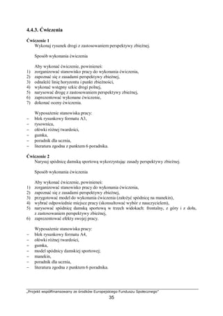 „Projekt współfinansowany ze środków Europejskiego Funduszu Społecznego”
35
4.4.3. Ćwiczenia
Ćwiczenie 1
Wykonaj rysunek drogi z zastosowaniem perspektywy zbieżnej.
Sposób wykonania ćwiczenia
Aby wykonać ćwiczenie, powinieneś:
1) zorganizować stanowisko pracy do wykonania ćwiczenia,
2) zapoznać się z zasadami perspektywy zbieżnej,
3) odnaleźć linię horyzontu i punkt zbieżności,
4) wykonać wstępny szkic drogi polnej,
5) narysować drogę z zastosowaniem perspektywy zbieżnej,
6) zaprezentować wykonane ćwiczenie,
7) dokonać oceny ćwiczenia.
Wyposażenie stanowiska pracy:
− blok rysunkowy formatu A3,
− rysownica,
− ołówki różnej twardości,
− gumka,
− poradnik dla ucznia,
− literatura zgodna z punktem 6 poradnika.
Ćwiczenie 2
Narysuj spódnicę damską sportową wykorzystując zasady perspektywy zbieżnej.
Sposób wykonania ćwiczenia
Aby wykonać ćwiczenie, powinieneś:
1) zorganizować stanowisko pracy do wykonania ćwiczenia,
2) zapoznać się z zasadami perspektywy zbieżnej,
3) przygotować model do wykonania ćwiczenia (założyć spódnicę na manekin),
4) wybrać odpowiednie miejsce pracy (skonsultować wybór z nauczycielem),
5) narysować spódnicę damską sportową w trzech widokach: frontalny, z góry i z dołu,
z zastosowaniem perspektywy zbieżnej,
6) zaprezentować efekty swojej pracy.
Wyposażenie stanowiska pracy:
− blok rysunkowy formatu A4,
− ołówki różnej twardości,
− gumka,
− model spódnicy damskiej sportowej;
− manekin,
− poradnik dla ucznia,
− literatura zgodna z punktem 6 poradnika.
 