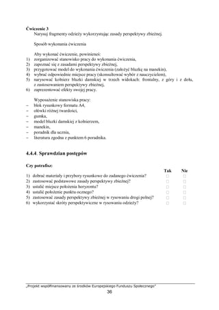 „Projekt współfinansowany ze środków Europejskiego Funduszu Społecznego”
36
Ćwiczenie 3
Narysuj fragmenty odzieży wykorzystując zasady perspektywy zbieżnej.
Sposób wykonania ćwiczenia
Aby wykonać ćwiczenie, powinieneś:
1) zorganizować stanowisko pracy do wykonania ćwiczenia,
2) zapoznać się z zasadami perspektywy zbieżnej,
3) przygotować model do wykonania ćwiczenia (założyć bluzkę na manekin),
4) wybrać odpowiednie miejsce pracy (skonsultować wybór z nauczycielem),
5) narysować kołnierz bluzki damskiej w trzech widokach: frontalny, z góry i z dołu,
z zastosowaniem perspektywy zbieżnej,
6) zaprezentować efekty swojej pracy.
Wyposażenie stanowiska pracy:
− blok rysunkowy formatu A4,
− ołówki różnej twardości,
− gumka,
− model bluzki damskiej z kołnierzem,
− manekin,
− poradnik dla ucznia,
− literatura zgodna z punktem 6 poradnika.
4.4.4. Sprawdzian postępów
Czy potrafisz:
Tak Nie
1) dobrać materiały i przybory rysunkowe do zadanego ćwiczenia?  
2) zastosować podstawowe zasady perspektywy zbieżnej?  
3) ustalić miejsce położenia horyzontu?  
4) ustalić położenie punktu ocznego?  
5) zastosować zasady perspektywy zbieżnej w rysowaniu drogi polnej?  
6) wykorzystać skróty perspektywiczne w rysowaniu odzieży?  
 