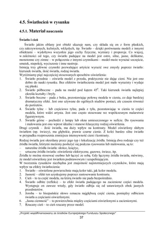 „Projekt współfinansowany ze środków Europejskiego Funduszu Społecznego”
37
4.5. Światłocień w rysunku
4.5.1. Materiał nauczania
Światło i cień
Światło jakim oblany jest obiekt ukazuje nam, czy składa się on z form płaskich,
czy zakrzywionych, kulistych, wklęsłych, itp. Światło – dzięki porównaniu modeli z innymi
obiektami – wydobywa wszystkie jego cechy fizyczne, wymiary i proporcje. Co więcej,
w zależności od tego, czy światło padające na model jest ostre, silne, jasne, delikatne,
monotonne czy zimne – w połączeniu z innymi czynnikami – model może wyrażać szczęście,
smutek, niepokój, wyciszenie i inne nastroje.
Istnieją trzy główne czynniki pozwalające artyście wyrazić swe zmysły poprzez światło:
kierunek światła, ilość światła, rodzaj światła.
Wyróżniamy pięć najczęściej stosowanych sposobów oświetlenia:
1. Światło przednie – oświetla model z przodu, praktycznie nie dając cieni. Nie jest ono
dobre do nauki rysunku. Bez efektów światłocienia model jest mało wyrazisty i wydaje
się płaski.
2. Światło półboczne – pada na model pod kątem 450
. Taki kierunek światła najlepiej
określa kształty i bryły.
3. Światło boczne – pada z boku, pozostawiając połowę modela w cieniu, co daje bardziej
dramatyczny efekt. Jest ono używane do ogólnych studiów postaci, ale czasem również
do portretów.
4. Światło tylne – lub częściowo tylne, pada z tyłu, pozostawiając w cieniu te części
modela, które widzi artysta. Jest ono często stosowane we współczesnym malarstwie
figuratywnym.
5. Światło górne – pochodzi z lampy lub okna umieszczonego w suficie. Do rysowania
i malowania jest ono wprost idealne i stanowi klasyczny rodzaj oświetlenia.
Drugi czynnik – ilość światła, ma duży wpływ na kontrasty. Model oświetlony słabym
światłem (np. świecy), ma głębokie, prawie czarne cienie. Z kolei bardzo silne światło
w przypadku rozproszenia zmniejsza intensywność cieni i kontrasty.
Rodzaj światła jest określany przez jego typ i lokalizację źródła. Istnieją dwa rodzaje czy też
źródła światła, którymi możemy posłużyć się podczas rysowania lub malowania, są to:
– naturalne źródła światła: słońce, księżyc,
– sztuczne źródła światła: oświetlenie elektryczne, gazowe, świece, itp.
Źródła te można stosować osobno lub łączyć ze sobą. Gdy łączymy źródła światła, mówimy,
że model oświetlony jest światłem podstawowym i uzupełniającym.
W tworzeniu rysunków niezbędna jest znajomość najistotniejszych czynników, które mają
wpływ na efekty światłocienia:
1. Światło – oświetlone powierzchnie mają kolor taki, jak kolor modelu.
2. Jasność – efekt ten uzyskujemy poprzez zastosowanie kontrastu.
3. Cień – to ta część modela, na którą światło nie pada bezpośrednio.
4. Światło odbite (refleks) – to efekt światła padającego na zacienione części modela.
Występuje on zawsze wtedy, gdy światło odbija się od ustawionych obok jasnych
przedmiotów.
5. Joroba – to hiszpańskie słowo oznacza najgłębszą część cienia, pomiędzy odbiciem
światła a częściami oświetlonymi.
6. „Jasna ciemność” – to powierzchnia między częściami oświetlonymi a zacienionymi.
7. Rzucany cień – to cień rzucany przez model.
 