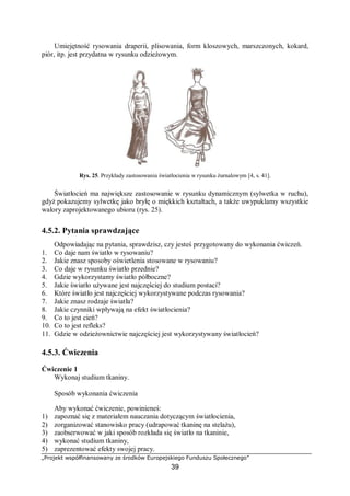 „Projekt współfinansowany ze środków Europejskiego Funduszu Społecznego”
39
Umiejętność rysowania draperii, plisowania, form kloszowych, marszczonych, kokard,
piór, itp. jest przydatna w rysunku odzieżowym.
Rys. 25. Przykłady zastosowania światłocienia w rysunku żurnalowym [4, s. 41].
Światłocień ma największe zastosowanie w rysunku dynamicznym (sylwetka w ruchu),
gdyż pokazujemy sylwetkę jako bryłę o miękkich kształtach, a także uwypuklamy wszystkie
walory zaprojektowanego ubioru (rys. 25).
4.5.2. Pytania sprawdzające
Odpowiadając na pytania, sprawdzisz, czy jesteś przygotowany do wykonania ćwiczeń.
1. Co daje nam światło w rysowaniu?
2. Jakie znasz sposoby oświetlenia stosowane w rysowaniu?
3. Co daje w rysunku światło przednie?
4. Gdzie wykorzystamy światło półboczne?
5. Jakie światło używane jest najczęściej do studium postaci?
6. Które światło jest najczęściej wykorzystywane podczas rysowania?
7. Jakie znasz rodzaje światła?
8. Jakie czynniki wpływają na efekt światłocienia?
9. Co to jest cień?
10. Co to jest refleks?
11. Gdzie w odzieżownictwie najczęściej jest wykorzystywany światłocień?
4.5.3. Ćwiczenia
Ćwiczenie 1
Wykonaj studium tkaniny.
Sposób wykonania ćwiczenia
Aby wykonać ćwiczenie, powinieneś:
1) zapoznać się z materiałem nauczania dotyczącym światłocienia,
2) zorganizować stanowisko pracy (udrapować tkaninę na stelażu),
3) zaobserwować w jaki sposób rozkłada się światło na tkaninie,
4) wykonać studium tkaniny,
5) zaprezentować efekty swojej pracy.
 