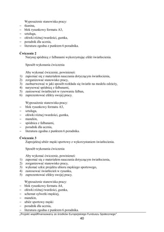 „Projekt współfinansowany ze środków Europejskiego Funduszu Społecznego”
40
Wyposażenie stanowiska pracy:
− tkanina,
− blok rysunkowy formatu A3,
− sztaluga,
− ołówki różnej twardości, gumka,
− poradnik dla ucznia,
− literatura zgodna z punktem 6 poradnika.
Ćwiczenie 2
Narysuj spódnicę z falbanami wykorzystując efekt światłocienia.
Sposób wykonania ćwiczenia
Aby wykonać ćwiczenie, powinieneś:
1) zapoznać się z materiałem nauczania dotyczącym światłocienia,
2) zorganizować stanowisko pracy,
3) zaobserwować w jaki sposób rozkłada się światło na modelu odzieży,
4) narysować spódnicę z falbanami,
5) zastosować światłocień w rysowaniu falban,
6) zaprezentować efekty swojej pracy.
Wyposażenie stanowiska pracy:
− blok rysunkowy formatu A3,
− sztaluga,
− ołówki różnej twardości, gumka,
− manekin,
− spódnica z falbanami,
− poradnik dla ucznia,
− literatura zgodna z punktem 6 poradnika.
Ćwiczenie 3
Zaprojektuj ubiór męski sportowy z wykorzystaniem światłocienia.
Sposób wykonania ćwiczenia
Aby wykonać ćwiczenie, powinieneś:
1) zapoznać się z materiałem nauczania dotyczącym światłocienia,
2) zorganizować stanowisko pracy,
3) wykonać szkic projektu ubioru męskiego sportowego,
4) zastosować światłocień w rysunku,
5) zaprezentować efekty swojej pracy.
Wyposażenie stanowiska pracy:
− blok rysunkowy formatu A4,
− ołówki różnej twardości, gumka,
− schemat sylwetki męskiej,
− manekin,
− ubiór sportowy męski
− poradnik dla ucznia,
− literatura zgodna z punktem 6 poradnika.
 