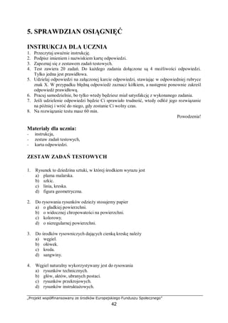 „Projekt współfinansowany ze środków Europejskiego Funduszu Społecznego”
42
5. SPRAWDZIAN OSIĄGNIĘĆ
INSTRUKCJA DLA UCZNIA
1. Przeczytaj uważnie instrukcję.
2. Podpisz imieniem i nazwiskiem kartę odpowiedzi.
3. Zapoznaj się z zestawem zadań testowych.
4. Test zawiera 20 zadań. Do każdego zadania dołączone są 4 możliwości odpowiedzi.
Tylko jedna jest prawidłowa.
5. Udzielaj odpowiedzi na załączonej karcie odpowiedzi, stawiając w odpowiedniej rubryce
znak X. W przypadku błędną odpowiedź zaznacz kółkiem, a następnie ponownie zakreśl
odpowiedź prawidłową.
6. Pracuj samodzielnie, bo tylko wtedy będziesz miał satysfakcję z wykonanego zadania.
7. Jeśli udzielenie odpowiedzi będzie Ci sprawiało trudność, wtedy odłóż jego rozwiązanie
na później i wróć do niego, gdy zostanie Ci wolny czas.
8. Na rozwiązanie testu masz 60 min.
Powodzenia!
Materiały dla ucznia:
− instrukcja,
− zestaw zadań testowych,
− karta odpowiedzi.
ZESTAW ZADAŃ TESTOWYCH
1. Rysunek to dziedzina sztuki, w której środkiem wyrazu jest
a) plama malarska.
b) szkic.
c) linia, kreska.
d) figura geometryczna.
2. Do rysowania rysunków odzieży stosujemy papier
a) o gładkiej powierzchni.
b) o widocznej chropowatości na powierzchni.
c) kolorowy.
d) o nieregularnej powierzchni.
3. Do środków rysowniczych dających cienką kreskę należy
a) węgiel.
b) ołówek.
c) kreda.
d) sangwiny.
4. Węgiel naturalny wykorzystywany jest do rysowania
a) rysunków technicznych.
b) głów, aktów, ubranych postaci.
c) rysunków przekrojowych.
d) rysunków instruktażowych.
 