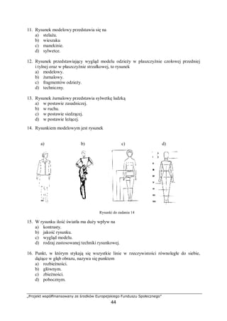 „Projekt współfinansowany ze środków Europejskiego Funduszu Społecznego”
44
11. Rysunek modelowy przedstawia się na
a) stelażu.
b) wieszaku
c) manekinie.
d) sylwetce.
12. Rysunek przedstawiający wygląd modelu odzieży w płaszczyźnie czołowej przedniej
i tylnej oraz w płaszczyźnie strzałkowej, to rysunek
a) modelowy.
b) żurnalowy.
c) fragmentów odzieży.
d) techniczny.
13. Rysunek żurnalowy przedstawia sylwetkę ludzką
a) w postawie zasadniczej.
b) w ruchu.
c) w postawie siedzącej.
d) w postawie leżącej.
14. Rysunkiem modelowym jest rysunek
a) b) c) d)
Rysunki do zadania 14
15. W rysunku ilość światła ma duży wpływ na
a) kontrasty.
b) jakość rysunku.
c) wygląd modelu.
d) rodzaj zastosowanej techniki rysunkowej.
16. Punkt, w którym stykają się wszystkie linie w rzeczywistości równoległe do siebie,
dążące w głąb obrazu, nazywa się punktem
a) rozbieżności.
b) głównym.
c) zbieżności.
d) pobocznym.
 