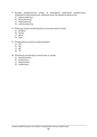 „Projekt współfinansowany ze środków Europejskiego Funduszu Społecznego”
45
17. Rysunek perspektywiczny polega na umiejętności poprawnego przedstawienia
przedmiotów trójwymiarowych, widzianych przez oko ludzkie na płaszczyźnie
a) jednowymiarowej.
b) dwuwymiarowej.
c) trójwymiarowej.
d) czterowymiarowej.
18. Klasyczny rodzaj oświetlenia podczas rysowania stanowi światło
a) przednie.
b) boczne.
c) górne.
d) tylne.
19. Światło półroczne pada na model pod kątem
a) 450
.
b) 900
.
c) 600
.
d) 750
.
20. Światłocień ma największe zastosowanie w rysunku
a) instruktażowym.
b) konturowym.
c) dynamicznym.
d) technicznym.
 