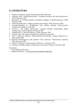„Projekt współfinansowany ze środków Europejskiego Funduszu Społecznego”
47
6. LITERATURA
1. Barber B.: Podstawy rysunku. Wydawnictwo Delta, Warszawa
2. Czurkowa M.H., Ulawska-Bryszewska I.: Rysunek zawodowy dla szkół odzieżowych.
WSiP, Warszawa 1996
3. Daszyńska M.: Techniki graficzne, powlekanie, odbijanie. Techniki plastyczne. WSiP
Warszawa 1992
4. Fałkowska-Rękawek E.: Podstawy projektowania odzieży. WSiP, Warszawa 2000
5. Lewandowska-Stark E.: Modelowanie form odzieży damskiej. Stowarzyszenie
Oświatowców Polskich, Toruń 1998.
6. Lewicka J. 100 technik plastycznych. Centralna Poradnia Amatorskiego Ruchu
Artystycznego, Nasza Księgarnia, Warszawa 1969
7. Parafianowicz Z.: Słownik odzieżowy. WSiP, Warszawa 1995
8. Parramon J.M.: Jak rysować. Wydawnictwo Galaktyka, Łódź 1996
9. Salo T., Eberle H., Döllel H.: Mode Zeichnen & Entwerfen. Vollmer GmbH & Co.,
Haan-Gruiten 2001
10. Słownik terminologiczny sztuk pięknych. Praca zbiorowa. Wydawnictwo Naukowe
PWN, Warszawa 2003
11. Smith R.: Tajemnice warsztatu artysty. MUZA S.A., Warszawa 1994
12. Teisisin K. Techniki rysunku. Wydawnictwa Artystyczne i Filmowe, Warszawa 1982
Czasopisma
– Nowa Edukacja Zawodowa
– Edukator Zawodowy – www.koweziu.edu.pl/edukator/index.php
 