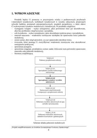 „Projekt współfinansowany ze środków Europejskiego Funduszu Społecznego”
3
1. WPROWADZENIE
Poradnik będzie Ci pomocny w przyswajaniu wiedzy o podstawowych przyborach
i materiałach rysunkowych, technikach rysunkowych w rysunku odręcznym, proporcjach
sylwetki ludzkiej, pomiarach antropometrycznych, zasadach perspektywy, a także ułatwi
Ci wykonywanie rysunków modelowych i żurnalowych. W poradniku znajdziesz:
– wymagania wstępne – wykaz umiejętności, jakie powinieneś mieć już ukształtowane,
abyś bez problemów mógł korzystać z poradnika,
– cele kształcenia – wykaz umiejętności, jakie ukształtujesz podczas pracy z poradnikiem,
– materiał nauczania – wiadomości teoretyczne niezbędne do opanowania treści jednostki
modułowej,
– zestaw pytań, abyś mógł sprawdzić, czy już opanowałeś określone treści,
– ćwiczenia, które pomogą Ci zweryfikować wiadomości teoretyczne oraz ukształtować
umiejętności praktyczne,
– sprawdzian postępów,
– sprawdzian osiągnięć, przykładowy zestaw zadań. Zaliczenie testu potwierdzi opanowanie
materiału całej jednostki modułowej,
– literaturę uzupełniającą.
Schemat układu jednostek modułowych
743[01].Z1
Podstawy projektowania odzieży
743[01].Z1.03
Zastosowanie zasad kolorystyki
i kompozycji w projektowaniu odzieży
743[01].Z1.02
Sporządzanie rysunków wyrobów
odzieżowych
743[01].Z1.01
Sporządzanie rysunku technicznego
odzieżowego
743[01].Z1.04
Dobieranie wyrobów odzieżowych do typu
sylwetki i przeznaczenia
743[01]. Z1.05
Dobieranie materiałów odzieżowych,
dodatków krawieckich i galanteryjnych
 