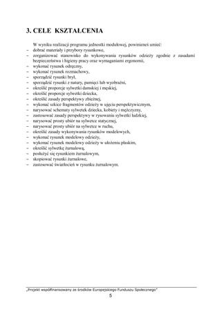 „Projekt współfinansowany ze środków Europejskiego Funduszu Społecznego”
5
3. CELE KSZTAŁCENIA
W wyniku realizacji programu jednostki modułowej, powinieneś umieć:
− dobrać materiały i przybory rysunkowe,
− zorganizować stanowisko do wykonywania rysunków odzieży zgodnie z zasadami
bezpieczeństwa i higieny pracy oraz wymaganiami ergonomii,
− wykonać rysunek odręczny,
− wykonać rysunek rozmachowy,
− sporządzić rysunki brył,
− sporządzić rysunki z natury, pamięci lub wyobraźni,
− określić proporcje sylwetki damskiej i męskiej,
− określić proporcje sylwetki dziecka,
− określić zasady perspektywy zbieżnej,
− wykonać szkice fragmentów odzieży w ujęciu perspektywicznym,
− narysować schematy sylwetek dziecka, kobiety i mężczyzny,
− zastosować zasady perspektywy w rysowaniu sylwetki ludzkiej,
− narysować prosty ubiór na sylwetce statycznej,
− narysować prosty ubiór na sylwetce w ruchu,
− określić zasady wykonywania rysunków modelowych,
− wykonać rysunek modelowy odzieży,
− wykonać rysunek modelowy odzieży w ułożeniu płaskim,
− określić sylwetkę żurnalową,
− posłużyć się rysunkiem żurnalowym,
− skopiować rysunki żurnalowe,
− zastosować światłocień w rysunku żurnalowym.
 