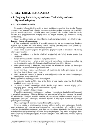 „Projekt współfinansowany ze środków Europejskiego Funduszu Społecznego”
6
4. MATERIAŁ NAUCZANIA
4.1. Przybory i materiały rysunkowe. Techniki rysunkowe.
Rysunek odręczny
4.1.1. Materiał nauczania
Rysunek to jedna z dziedzin sztuki, w której środkiem wyrazu jest linia, kreska. Rysując
przetwarza się barwność otaczającego świata na ograniczoną skalę kolorystyczną – od bieli,
poprzez szarość do czerni. Rysunek może funkcjonować jako odrębna dziedzina sztuki
lub jako faza przygotowawcza, wstępny szkic do innych dziedzin, np. malarstwa, rzeźby
i architektury.
Każdy sposób rysowania jest indywidualny, zależy od temperamentu i upodobań twórcy.
Przybory i materiały rysunkowe.
Wybór określonych materiałów i techniki rysunku nie jest sprawą dowolną. Punktem
wyjścia tego wyboru jest nasz własny zmysł twórczy, przewidywany efekt plastyczny,
jak również motyw i zawartość zamierzonego rysunku.
Istnieje kilka rodzajów papieru do rysowania pogrupowanych w zależności od faktury
i barwy powierzchni:
− papiery powlekane – o bardzo gładkiej powierzchni, do której kredce trudno jest
„przylgnąć”,
− papiery drobnoziarniste – idealne do różnych rysunków,
− papier średnioziarnisty – łatwo na nim zauważyć nieregularną powierzchnię, nadają się
one do dużych formatów lub do uzyskania efektu ożywienia dzięki fakturze,
− papier gruboziarnisty – widoczna chropowatość na powierzchni, nadaje się do dużych
formatów i do rysowania z dużym rozmachem,
− papiery szorstkie – ich powierzchnia jest tak nierówna, że trudno przeciągnąć po nich
ołówek, a linie się łamią i przerywają,
− papiery kolorowe – można je spotkać w szerokiej gamie tonów (od bardzo intensywnych
do bladych) o różnych fakturach.
Środki rysownicze możemy podzielić na kilka grup.
− Do pierwszej należą te, które dają grubą linię, a więc węgle, sangwiny, kredy (także
kredki nie oprawione w drzewo),
− Do drugiej – środki zostawiające cienką kreskę, czyli ołówki, srebrne sztyfty, pióra,
długopisy, pióra z trzciny, zaostrzone drewienka (rys.1),
− Do trzeciej płynne środki rysownicze.
Wszystkie wspomniane wyżej przybory służą do rysowania na standardowych kartonach
o rozmaitej gramaturze i fakturze. Dobrze jest wypróbować różne typy papieru, by poznać
ich właściwości. Mniejsze rysunki powinno się wykonywać delikatniejszymi przyborami,
na papierze gładszym i cieńszym, natomiast rysunki o większych rozmiarach wymagają
papieru gruboziarnistego.
Dla początkujących rysowników przydatne są bloki papieru.
Rysować należy w pomieszczeniu jasnym, widnym, dobrze przewietrzonym. Światło,
zarówno dzienne jak i sztuczne, powinno padać na rysunek skośnie z góry, od lewej strony.
Najlepsze jest światło rozproszone, jasne lecz nierażące oczu. Rysownica, sztaluga lub płyta
stołu rysunkowego powinna być w czasie pracy tak pochylona, aby wzrok rysującego padał
na wykonywany rysunek prostopadle. Właściwa odległość oczu od rysunku powinna wynosić
40–50 cm.
 