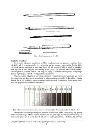 „Projekt współfinansowany ze środków Europejskiego Funduszu Społecznego”
7
Rys. 1. Przybory rysunkowe [1, s. 10].
Techniki rysunkowe
Rysowanie odręczne umożliwia szybkie przedstawienie na papierze zarówno form
płaskich, jak i przestrzennych, bez uciekania się do pomocy przyrządów kreślarskich.
odręcznie można naszkicować potrzebne formy lub ich układy ołówkiem, węglem, piórkiem
albo pędzlem. Kreski, którymi odtwarzamy różne kształty, są wówczas swobodne i miękkie,
czasem grubsze, czasem cieńsze. Ich bieg jest żywy. Swobodne linie rysunku odręcznego
bardzo się różnią od ostrych i twardych linii kreślarskich.
Przy rysowaniu odręcznym wszystkie odległości i proporcje musimy uchwycić „na oko”,
bez mierzenia, co daje pewną dowolność w ujmowaniu poszczególnych kształtów. Należy
jednak dążyć do możliwie wiernego odtworzenia proporcji przedmiotu. Szkicowanie musi
więc być poprzedzone dokładną obserwacją.
Rys. 2. Dziewiętnaście stopni twardości ołówków (ołówki miękkie B, twarde H, średnie F, HB) [8, s. 31].
Do rysunku odręcznego stosuje się papier o powierzchni lekko chropowatej, np. papier
z bloku rysunkowego. Można używać brystolu, ale nie gładkiego. Wybieramy ołówki miękkie
oznaczone symbolem B (od B do 6B) lub ołówki średniej miękkości – HB (rys.2.). Ołówek
 
