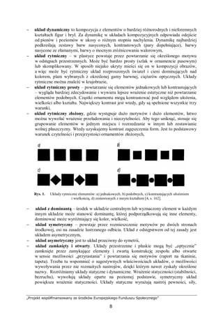 „Projekt współfinansowany ze środków Europejskiego Funduszu Społecznego”
8
− układ dynamiczny to kompozycja z elementów o bardziej różnorodnych i nieforemnych
kształtach figur i brył. Za dynamikę w układach kompozycyjnych odpowiada odejście
od pionów i poziomów w ukosy o różnym stopniu nachylenia. Dynamikę najbardziej
podkreślają zestawy barw nasyconych, kontrastowych (pary dopełniające), barwy
nasycone ze złamanymi, barwy o mocnym zróżnicowaniu walorowym,
− układ rytmiczny – w plastyce powstaje przez powtarzanie się określonego motywu
w odstępach przestrzennych. Może być bardzo prosty (szlak w ornamencie pasowym)
lub skomplikowany. W sposób niejako ukryty mieści się on w kompozycji obrazów,
a więc może być rytmiczny układ rozproszonych świateł i cieni dominujących nad
kolorem, plam wybranych z określonej gamy barwnej, ciężarów optycznych. Układy
rytmiczne można znaleźć w krajobrazie,
− układ rytmiczny prosty – powtarzanie się elementów jednakowych lub kontrastujących
– wygląda bardziej zdecydowanie i wywiera lepsze wrażenie estetyczne niż powtarzanie
elementów podobnych. Cząstki ornamentu mogą kontrastować pod względem ułożenia,
wielkości albo kształtu. Największy kontrast jest wtedy, gdy są spełnione wszystkie trzy
warunki,
− układ rytmiczny złożony, gdzie występuje dużo motywów i dużo elementów, łatwo
można wywołać wrażenie przeładowania i nieczytelności. Aby tego uniknąć, stosuje się
grupowanie elementów w jednym miejscu i rozrzedzanie w innym lub zostawianie
wolnej płaszczyzny. Wtedy uzyskujemy kontrast zagęszczenia form. Jest to podstawowy
warunek czytelności i przejrzystości ornamentów złożonych,
Rys. 1. Układy rytmiczne elementów: a) jednakowych, b) podobnych, c) kontrastujących ułożeniem
i wielkością, d) zestawionych z innym kształtem [4, s. 162].
− układ z dominantą – środek w układzie centralnym lub wyznaczony element w każdym
innym układzie może stanowić dominantę, której podporządkowują się inne elementy,
dominować może wyróżniający się kolor, wielkość,
− układ symetryczny – powstaje przez rozmieszczenie motywów po dwóch stronach
środkowej, osi na zasadzie lustrzanego odbicia. Układ z odstępstwem od tej zasady jest
układem asymetrycznym,
− układ asymetryczny jest to układ przeciwny do symetrii,
− układ zamknięty i otwarty. Układy przestrzenne i płaskie mogą być „optycznie”
zamknięte przez zamykające elementy i zwartą konstrukcję zespołu albo otwarte
w sensie możliwości „przyrastania” i powtarzania się motywów (raport na tkaninie,
tapeta). Trzeba tu wspomnieć o sugestywnych właściwościach układów, o możliwości
wywoływania przez nie rozmaitych nastrojów, dzięki którym nawet zyskały określone
nazwy. Rozróżniamy układy statyczne i dynamiczne. Wrażenie statyczności (stabilności,
bezruchu), wywołują układy oparte na poziomej podstawie, symetryczny układ
powiększa wrażenie statyczności. Układy statyczne wyrażają nastrój pewności, siły,
 