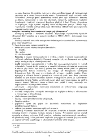 „Projekt współfinansowany ze środków Europejskiego Funduszu Społecznego”
9
powagi, skupienia lub spokoju, zarówno w sztuce przedstawiającej, jak i abstrakcyjnej,
pożądane są w sztuce komponowania wnętrz. Dynamiczność, czyli wrażenie ruchu
w układach, powstaje przez pozbawienie układu (lub jego elementów) poziomej
podstawy, zastosowanie w nim linii ukośnych, złamanych, skłębionych, kształtów
kanciastych, chwiejnej równowagi kształtów płaskich i brył. Układy dynamiczne
są ekspresyjne, mogą wyrażać niepokój, chaos lub bogactwo przeżyć. Układy mogą
wywoływać rozmaite nastroje także przez odpowiednie oddziaływanie jakością koloru,
rozmieszczenie waloru 4
.
Narzędzia i materiały do wykonywania kompozycji plastycznych5
Skorzystaj również z materiału nauczania dotyczącego wykonywania rysunków
odręcznych, który znajduje się w jednostce modułowej 743[01].Z1.02 – dotyczącego zasad
rysowania.
Poniższy materiał nauczania wzbogacono dodatkowymi wiadomościami, dostosowując
go do omawianych treści.
Przybory do rysowania możemy podzielić na:
− ołówki z wkładami o różnych stopniach twardości:
2H – twardy,
HB – średni,
6B – bardzo miękki.
− flamastry z tuszami rozpuszczalnymi w wodzie, a także z tuszami niezmywalnymi,
z różnymi grubościami końcówki. Ponieważ znajdujący się we flamastrach tusz szybko
paruje, należy po użyciu od razu je zakrywać.
− pisaki napełnione rozpuszczalnym w wodzie lub wodoodpornym tuszem w różnych
grubościach. Grubość kreski pisaka jest w zasadzie jednakowa, nie taka jak na przykład
w ołówku, gdy nacisk daje kreskę grubszą lub cieńszą. Grube pisaki są przydatne
do pokrywania dużych płaszczyzn, zaś rysując ich krawędziami uzyskujemy
delikatniejsze linie. Do prac precyzyjniejszych używamy cienkich pisaków. Pisaki
występują w różnych formach, grubościach i szerokiej gamie barw. Przy rysowaniu
pisakami nie jest możliwe mieszanie kolorów. Wadą pisaków jest to, że są nieodporne
na działanie światła. Ważny jest również papier, gdyż każdy pisak reaguje na każdym
papierze inaczej. Włóknisty papier wchłania tusz, gładki i twardy utrzymuje tusz
na powierzchni i można go łatwo zetrzeć.
Ciekawymi i atrakcyjnymi plastycznie materiałami do wykonywania kompozycji
kolorystycznych mogą być:
− wycinki z magazynów i fotografii interesujące ze względu na kolory a niekoniecznie
z powodu tego co przedstawiają,
− gładka i marszczona bibuła,
− faktury i wzory przedstawione na fotografiach,
− barwione papiery,
− papierowa tapeta czy papier do pakowania zastosowane do fragmentów
przedstawiających tkaniny,
− dekoracyjne serwetki papierowe o pięknych wzorach.
Materiały wycinamy nożyczkami lub nożykiem. Nożyczki z ostrzem karbowanym
pozwalają tworzyć oryginalne kontury papieru i tkaniny. Wewnętrzne kontury małych
rozmiarów wycinamy nożykiem. Jeżeli pracujemy nożykiem, powinniśmy użyć kauczukowej
lub plastikowej maty, która gwarantuje uzyskanie precyzyjnych kształtów przy wycinaniu.
Do klejenia używamy kleju białego w sztyfcie lub dwustronnej taśmy klejącej.
4
[6, s. 104]
5
[1, s. 82]
 