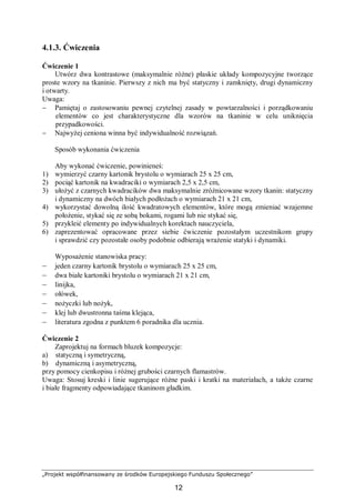 „Projekt współfinansowany ze środków Europejskiego Funduszu Społecznego”
12
4.1.3. Ćwiczenia
Ćwiczenie 1
Utwórz dwa kontrastowe (maksymalnie różne) płaskie układy kompozycyjne tworzące
proste wzory na tkaninie. Pierwszy z nich ma być statyczny i zamknięty, drugi dynamiczny
i otwarty.
Uwaga:
− Pamiętaj o zastosowaniu pewnej czytelnej zasady w powtarzalności i porządkowaniu
elementów co jest charakterystyczne dla wzorów na tkaninie w celu uniknięcia
przypadkowości.
− Najwyżej ceniona winna być indywidualność rozwiązań.
Sposób wykonania ćwiczenia
Aby wykonać ćwiczenie, powinieneś:
1) wymierzyć czarny kartonik brystolu o wymiarach 25 x 25 cm,
2) pociąć kartonik na kwadraciki o wymiarach 2,5 x 2,5 cm,
3) ułożyć z czarnych kwadracików dwa maksymalnie zróżnicowane wzory tkanin: statyczny
i dynamiczny na dwóch białych podłożach o wymiarach 21 x 21 cm,
4) wykorzystać dowolną ilość kwadratowych elementów, które mogą zmieniać wzajemne
położenie, stykać się ze sobą bokami, rogami lub nie stykać się,
5) przykleić elementy po indywidualnych korektach nauczyciela,
6) zaprezentować opracowane przez siebie ćwiczenie pozostałym uczestnikom grupy
i sprawdzić czy pozostałe osoby podobnie odbierają wrażenie statyki i dynamiki.
Wyposażenie stanowiska pracy:
– jeden czarny kartonik brystolu o wymiarach 25 x 25 cm,
– dwa białe kartoniki brystolu o wymiarach 21 x 21 cm,
– linijka,
– ołówek,
– nożyczki lub nożyk,
– klej lub dwustronna taśma klejąca,
– literatura zgodna z punktem 6 poradnika dla ucznia.
Ćwiczenie 2
Zaprojektuj na formach bluzek kompozycje:
a) statyczną i symetryczną,
b) dynamiczną i asymetryczną,
przy pomocy cienkopisu i różnej grubości czarnych flamastrów.
Uwaga: Stosuj kreski i linie sugerujące różne paski i kratki na materiałach, a także czarne
i białe fragmenty odpowiadające tkaninom gładkim.
 