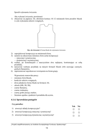 „Projekt współfinansowany ze środków Europejskiego Funduszu Społecznego”
13
Sposób wykonania ćwiczenia
Aby wykonać ćwiczenie, powinieneś:
1) obrysować na papierze A4, ołówkiem kontury 10–12 miniaturek form przodów bluzek
w celu wykonania szkiców wstępnych,
Rys. do ćwiczenia 2. Forma bluzki do wykonania ćwiczenia
2) zaprojektować kompozycje na miniaturach form,
3) nanieść na odrysowane miniatury form cechy kompozycji:
− statycznej i symetrycznej,
− dynamicznej i asymetrycznej,
4) wybrać, po konsultacjach z nauczycielem dwa najlepsze, kontrastujące ze sobą
przykłady,
5) narysować wybrane przykłady na dużych formach bluzek (A4) używając czarnych,
grubych flamastrów,
6) zaprezentować najciekawsze rozwiązania na forum grupy.
Wyposażenie stanowiska pracy:
– miniatury form bluzek,
– kartki do szkiców wstępnych,
– dwie jednakowe formy bluzki na formacie A4,
– ołówki (HB, 3B, 5B),
– czarne flamastry,
– czarne cienkopisy,
– czarny grubo piszący marker,
– literatura zgodna z punktem 6 poradnika dla ucznia.
4.1.4. Sprawdzian postępów
Czy potrafisz:
Tak Nie
1) utworzyć układy kompozycyjne? □ □
2) utworzyć kompozycję statyczną i symetryczną? □ □
3) utworzyć kompozycję dynamiczną i asymetryczną? □ □
 