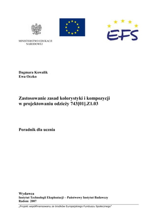 „Projekt współfinansowany ze środków Europejskiego Funduszu Społecznego”
MINISTERSTWO EDUKACJI
NARODOWEJ
Dagmara Kowalik
Ewa Oczko
Zastosowanie zasad kolorystyki i kompozycji
w projektowaniu odzieży 743[01].Z1.03
Poradnik dla ucznia
Wydawca
Instytut Technologii Eksploatacji – Państwowy Instytut Badawczy
Radom 2007
 