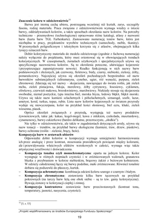 „Projekt współfinansowany ze środków Europejskiego Funduszu Społecznego”
19
Znaczenie koloru w odzieżownictwie10
Barwa jest istotną cechą ubioru, postrzeganą wcześniej niż kształt, zarys, szczegóły
fasonu, rodzaj materiału. Praca związana z odzieżownictwem wymaga wiedzy o istocie
barwy, oddziaływaniach kolorów, a także sposobach określania nazw kolorów. Na potrzeby
techniczno – przemysłowe (technologiczne) opracowano różne katalogi, atlasy z nazwami
barw (karta barw TGL Farbenkarte). Zastosowano numerację tonów barw, która jest
niezbędna w pracy, projektantów wyrobów technicznych (samochody, meble, tkaniny).
W przemysłach poligraficznym i tekstylnym korzysta się z atlasów, obejmujących kilka
tysięcy oznaczeń barw.
Dobór kolorystyczny materiału do modelu odzieżowego (zgodnie z fachową numeracją)
należy wyłącznie do projektanta, który musi orientować się w obowiązujących trendach
kolorystycznych. W czasopismach, żurnalach użytkowych i specjalistycznych używa się
specyficznego nazewnictwa kolorów. Są to określenia potoczne, ułatwiające kojarzenie
i przyspieszające zapamiętywanie nowości. Rzadko funkcjonują w nich nazwy barw
podstawowych i złożonych, jak czerwony, fioletowy, biały, czarny, niebieski, zielony, żółty,
pomarańczowy. Najczęściej używa się określeń pochodzących bezpośrednio od nazw
barwników substancjalnych (ultramaryna, cynober, ugier, róż wenecki, purpura, zieleń
chromowa). Zdarzają się też nazwy – skojarzenia, nawiązujące do świata roślin, jak zieleń
mchu, zieleń pistacjowa, fuksja, morelowy, żółty cytrynowy, łososiowy, cyklamen,
oliwkowy, czerwień makowa, brzoskwiniowy, marchwiowy. Niekiedy stosuje się skojarzenia
swobodne, niemal poetyckie, typu śnieżna biel, morska bryza, lodowy błękit, błękit morski.
Używa się także nazw kamieni szlachetnych i półszlachetnych, szmaragd, szafir, lazur,
ametyst, koral, turkus, topaz, rubin. Lista nazw kolorów kojarzonych ze światem przyrody
wydaje się niewyczerpana, kolor na przykład kości słoniowej, biel ecru, khaki, zieleń
wiosenna, piasek.
Oprócz określeń związanych z przyrodą, występują też nazwy produktów
żywnościowych, takie jak: kakao, kogel-mogel, kawa z mlekiem, czekolada, musztardowy,
cynamonowy, barwy cukierkowe (bardzo delikatne, przezroczyste, „słodkie”).
Nie tylko w odzieżownictwie, ale także w zagadnieniach dotyczących urody, używa się
nazw tonacji – trendów, na przykład barwy ekologiczne (kamieni, traw, drzew, piasków),
barwy ochronne (roślin – zielenie, brązy, beże).
Kompozycja barw w zestawach ubiorów
Odpowiedni dobór kolorów w kompozycji wymaga umiejętności harmonizowania
ich przez analogię i przez kontrast, stosowania prawidłowych powiązań między kolorami,
ale i przewidywania właściwych efektów wzrokowych w całości, wymaga więc także
artystycznej wrażliwości i doświadczenia.
− Kompozycja tonalna czyli monochromatyczna: oparta na jednym kolorze. Kolor
występuje w różnych stopniach czystości i w zróżnicowanych walorach, granatowa
bluzka z przybraniem w kolorze niebieskim, brązowy żakiet z beżowym kołnierzem.
W odzieży całodziennej łączy się barwy podobne, mało zróżnicowane. Również tonalnie
dobiera się podszewki do płaszczy, kurtek.
− Kompozycja achromatyczna: kombinacja odcieni koloru szarego z czarnym i białym.
− Kompozycja chromatyczna: zestawienie kilku barw tęczowych na przykład
pokrewnych (na tarczy barw leżą one obok siebie – są to tzw. gamy kolorystyczne).
Bywają zestawy w koloryzacji ciepłej i zimnej.
− Kompozycja kontrastowa: zestawienie barw przeciwstawnych (kontrast tonu,
temperatury, jasności, nasycenia, czystości).
10
[5, s. 53]
 
