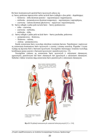 „Projekt współfinansowany ze środków Europejskiego Funduszu Społecznego”
20
Do barw kontrastowych spośród barw tęczowych zalicza się:
a) barwy położone naprzeciwko siebie na kole barw (odległe o dwa pola) – dopełniające:
− fioletowa – żółta (kontrast jasności – najciemniejsza i najjaśniejsza),
− niebieska – pomarańczowa (kontrast temperatury – najzimniejsza i najcieplejsza,
− czerwona – zielona (kontrast jakościowy – najżywsza i najciemniejsza),
b) barwy odległe o jedno pole na kole barw – barwy podstawowe:
− żółta – czerwona,
− czerwona – niebieska,
− niebieska – żółta,
c) barwy odległe o jedno pole na kole barw – barwy pochodne, pokrewne:
− pomarańczowa – fioletowa,
− fioletowa – zielona,
− zielona – pomarańczowa.
Każde zestawienie barw wywołuje określone wrażenia barwne. Najsilniejsze i najżywsze
są zestawienia kontrastowe barw tęczowych z czernią i ciemną szarością. Pogodne i czyste
wydają się łączenia bieli z barwami tęczowymi. Szczególnie interesujące wrażenia wywołują
kombinacje jasnej szarości z barwami tęczowymi i pastelowymi (rys. 13).
Szczególnie ciekawe są zestawienia barw tęczowych z odcieniami złamanymi,
zgaszonymi, pastelowymi lub barw złamanych lub zgaszonych z odcieniami złamanymi.
Subtelne i lekkie wrażenie dają zestawienia barw pastelowych z odcieniami złamanymi.
Rys.13. Przykłady kontrastowych zestawień kolorystycznych [13, s. 114].
 