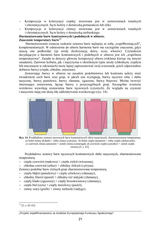 „Projekt współfinansowany ze środków Europejskiego Funduszu Społecznego”
21
− Kompozycja w koloryzacji ciepłej: stosowana jest w zestawieniach tonalnych
i chromatycznych. Są to kolory z domieszką pomarańczu lub żółci
− Kompozycja w koloryzacji zimnej: stosowana jest w zestawieniach tonalnych
i chromatycznych. Są to kolory z domieszką niebieskiego.
Harmonizowanie barw kontrastowych i podobnych w ubiorze.
Znaczenie temperatury barw11
Harmonizowanie oznacza szukanie zestawu barw najlepiej ze sobą „współbrzmiących”,
komplementarnych. W odniesieniu do ubioru harmonia barw ma szczególne znaczenie, gdyż
muszą one podkreślać typ urody (koloryzację skóry, oczu, włosów). Czynnikiem
decydującym o harmonii barw kontrastowych i podobnych w ubiorze jest ich „wspólnota
temperaturowa”. Zasada ta dotyczy głównie kompozycji ubioru (reklama kieruje się innymi
zasadami). Zarówno kobieta, jak i mężczyzna o określonym typie urody (chłodnym, ciepłym
lub mieszanym w odcieniach) może lepiej zaprezentować swój wizerunek, jeżeli odpowiednio
dobierze barwy (ciepłe, chłodne, mieszane).
Zestawiając barwy w ubiorze na zasadzie podobieństwa lub kontrastu należy mieć
świadomość cech barw oraz grup, w jakich one występują, barwy tęczowe silne i słabo
nasycone, barwy pastelowe, barwy złamane, zgaszone, barwy brązowe. Można tworzyć
interesujące zestawienia, łącząc barwy z poszczególnych grup. Szczególne wrażenie
wzrokowe wywołują zestawienia barw tęczowych (czystych). Ze względu na czystość
i nasycenie mają one dużą siłę oddziaływania wzrokowego (rys. 14).
Rys. 14. Przykładowe zestawy tęczowych barw kontrastowych silnie nasyconych, zharmonizowane temperaturą:
a) fiolet zimny (kobalt) + żółty zimny (cytryna), b) fiolet ciepły (purpura) + żółty ciepły (słonecznik),
c) czerwień zimna (amarant) + zieleń zimna (szmaragd), d) czerwień ciepła (cynober) + zieleń ciepła
(trawa) [5, s. 62].
Przykładowe zestawy barw tęczowych kontrastowych słabo nasyconych, zharmonizowane
temperaturą:
− ciepła czerwień (makowa) + ciepła zieleń (wiosenna),
− chłodna czerwień (arbuz) + chłodny żółcień (cytryna).
Zestawy podobne barw różnych grup zharmonizowane temperaturą:
− ciepły błękit (pastelowy) + ciepły oliwkowy (złamany),
− chłodny lilaróż (pastel) + chłodny róż indyjski (złamany),
− ciepły khaki (zgaszony) + ciepły brzoskwiniowy (złamany),
− ciepła biel (ecru) + ciepły morelowy (pastel),
− zimny szary (grafit) + zimny niebieski (indygo).
11
[5, s. 62–63]
 