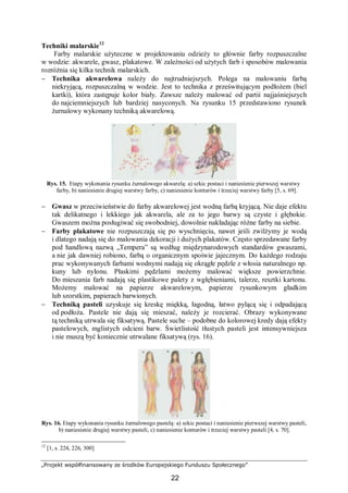 „Projekt współfinansowany ze środków Europejskiego Funduszu Społecznego”
22
Techniki malarskie12
Farby malarskie użyteczne w projektowaniu odzieży to głównie farby rozpuszczalne
w wodzie: akwarele, gwasz, plakatowe. W zależności od użytych farb i sposobów malowania
rozróżnia się kilka technik malarskich.
− Technika akwarelowa należy do najtrudniejszych. Polega na malowaniu farbą
niekryjącą, rozpuszczalną w wodzie. Jest to technika z prześwitującym podłożem (biel
kartki), która zastępuje kolor biały. Zawsze należy malować od partii najjaśniejszych
do najciemniejszych lub bardziej nasyconych. Na rysunku 15 przedstawiono rysunek
żurnalowy wykonany techniką akwarelową.
Rys. 15. Etapy wykonania rysunku żurnalowego akwarelą: a) szkic postaci i naniesienie pierwszej warstwy
farby, b) naniesienie drugiej warstwy farby, c) naniesienie konturów i trzeciej warstwy farby [5, s. 69].
− Gwasz w przeciwieństwie do farby akwarelowej jest wodną farbą kryjącą. Nie daje efektu
tak delikatnego i lekkiego jak akwarela, ale za to jego barwy są czyste i głębokie.
Gwaszem można posługiwać się swobodniej, dowolnie nakładając różne farby na siebie.
− Farby plakatowe nie rozpuszczają się po wyschnięciu, nawet jeśli zwilżymy je wodą
i dlatego nadają się do malowania dekoracji i dużych plakatów. Często sprzedawane farby
pod handlową nazwą „Tempera” są według międzynarodowych standardów gwaszami,
a nie jak dawniej robiono, farbą o organicznym spoiwie jajecznym. Do każdego rodzaju
prac wykonywanych farbami wodnymi nadają się okrągłe pędzle z włosia naturalnego np.
kuny lub nylonu. Płaskimi pędzlami możemy malować większe powierzchnie.
Do mieszania farb nadają się plastikowe palety z wgłębieniami, talerze, resztki kartonu.
Możemy malować na papierze akwarelowym, papierze rysunkowym gładkim
lub szorstkim, papierach barwionych.
− Techniką pasteli uzyskuje się kreskę miękką, łagodną, łatwo pylącą się i odpadającą
od podłoża. Pastele nie dają się mieszać, należy je rozcierać. Obrazy wykonywane
tą techniką utrwala się fiksatywą. Pastele suche – podobne do kolorowej kredy dają efekty
pastelowych, mglistych odcieni barw. Świetlistość tłustych pasteli jest intensywniejsza
i nie muszą być koniecznie utrwalane fiksatywą (rys. 16).
Rys. 16. Etapy wykonania rysunku żurnalowego pastelą: a) szkic postaci i naniesienie pierwszej warstwy pasteli,
b) naniesienie drugiej warstwy pasteli, c) naniesienie konturów i trzeciej warstwy pasteli [4, s. 70].
12
[1, s. 224, 226, 300]
 