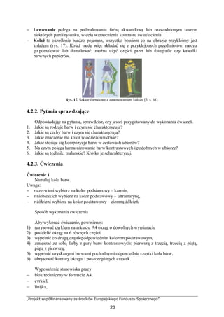 „Projekt współfinansowany ze środków Europejskiego Funduszu Społecznego”
23
− Lawowanie polega na podmalowaniu farbą akwarelową lub rozwodnionym tuszem
niektórych partii rysunku, w celu wzmocnienia kontrastu światłocienia.
− Kolaż to określenie bardzo pojemne, wszystko bowiem co na obrazie przykleimy jest
kolażem (rys. 17). Kolaż może więc składać się z przyklejonych przedmiotów, można
go pomalować lub domalować, można użyć części gazet lub fotografie czy kawałki
barwnych papierów.
Rys. 17. Szkice żurnalowe z zastosowaniem kolażu [5, s. 68].
4.2.2. Pytania sprawdzające
Odpowiadając na pytania, sprawdzisz, czy jesteś przygotowany do wykonania ćwiczeń.
1. Jakie są rodzaje barw i czym się charakteryzują?
2. Jakie są cechy barw i czym się charakteryzują?
3. Jakie znaczenie ma kolor w odzieżownictwie?
4. Jakie stosuje się kompozycje barw w zestawach ubiorów?
5. Na czym polega harmonizowanie barw kontrastowych i podobnych w ubiorze?
6. Jakie są techniki malarskie? Krótko je scharakteryzuj.
4.2.3. Ćwiczenia
Ćwiczenie 1
Namaluj koło barw.
Uwaga:
− z czerwieni wybierz na kolor podstawowy – karmin,
− z niebieskich wybierz na kolor podstawowy – ultramarynę,
− z żółcieni wybierz na kolor podstawowy – ciemną żółcień.
Sposób wykonania ćwiczenia
Aby wykonać ćwiczenie, powinieneś:
1) narysować cyrklem na arkuszu A4 okrąg o dowolnych wymiarach,
2) podzielić okrąg na 6 równych części,
3) wypełnić co drugą cząstkę odpowiednim kolorem podstawowym,
4) zmieszać ze sobą farby z pary barw kontrastowych: pierwszą z trzecią, trzecią z piątą,
piątą z pierwszą,
5) wypełnić uzyskanymi barwami pochodnymi odpowiednie cząstki koła barw,
6) obrysować kontury okręgu i poszczególnych cząstek.
Wyposażenie stanowiska pracy
– blok techniczny w formacie A4,
– cyrkiel,
– linijka,
 