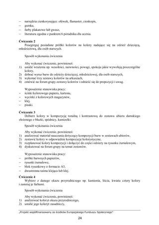 „Projekt współfinansowany ze środków Europejskiego Funduszu Społecznego”
24
– narzędzia cienkorysujące: ołówek, flamaster, cienkopis,
– gumka,
– farby plakatowe lub gwasz,
– literatura zgodna z punktem 6 poradnika dla ucznia.
Ćwiczenie 2
Posegreguj posiadane próbki kolorów na kolory nadające się na odzież dziecięcą,
młodzieżową, dla osób starszych.
Sposób wykonania ćwiczenia
Aby wykonać ćwiczenie, powinieneś:
1) ustalić wrażenia np. wesołości, naiwności, powagi, spokoju jakie wywołują poszczególne
kolory,
2) dobrać wyraz barw do odzieży dziecięcej, młodzieżowej, dla osób starszych,
3) wykonać trzy zestawy kolorów na arkuszach,
4) omówić na forum grupy zestawy kolorów i odnieść się do propozycji i uwag.
Wyposażenie stanowiska pracy:
− ścinki kolorowego papieru, kartonu,
− wycinki z kolorowych magazynów,
− klej,
− pisaki.
Ćwiczenie 3
Dobierz kolory w kompozycję tonalną i kontrastową do zestawu ubioru damskiego
złożonego z bluzki, spódnicy, kamizelki.
Sposób wykonania ćwiczenia
Aby wykonać ćwiczenie, powinieneś:
1) analizować materiał nauczania dotyczący kompozycji barw w zestawach ubiorów,
2) zestawić kolory w odpowiednie kompozycje kolorystyczne,
3) rozplanować kolory kompozycji i dołączyć do części odzieży na rysunku żurnalowym,
4) dyskutować na forum grupy na temat zestawów.
Wyposażenie stanowiska pracy:
– próbki barwnych papierów,
– rysunki żurnalowe,
– blok rysunkowy o formacie A3,
– dwustronna taśma klejąca lub klej.
Ćwiczenie 4
Wybierz z danego okazu przyrodniczego np. kamienia, liścia, kwiatu cztery kolory
i zanotuj je farbami.
Sposób wykonania ćwiczenia
Aby wykonać ćwiczenie, powinieneś:
1) analizować koloryt okazu przyrodniczego,
2) ustalić jego koloryt zasadniczy,
 