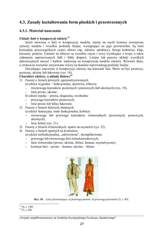 „Projekt współfinansowany ze środków Europejskiego Funduszu Społecznego”
27
4.3. Zasady kształtowania form płaskich i przestrzennych
4.3.1. Materiał nauczania
Układy linii w kompozycji odzieży13
Jeżeli mówimy o linii w kompozycji modelu, mamy na myśli kontury zewnętrzne
sylwety modelu i wszelkie podziały linijne, występujące na jego powierzchni. Są nimi
krawędzie poszczególnych części ubioru (np. żakietu, spódnicy), brzegi kołnierza, klap,
kieszeni, pasków. Liniami na ubiorze są wszelkie cięcia i szwy wynikające z kroju, a także
załamania zaprasowanych fałd i fałdy draperii. Linijne lub pasowe układy wszelkich
dekoracyjnych naszyć i haftów wpływają na kompozycję modelu odzieży. Również duże,
a zwłaszcza wyraźnie zarysowane wzory na tkaninie wprowadzają podziały linijne.
Decydujące znaczenie w kompozycji odzieży ma kierunek linii. Może on być pionowy,
poziomy, skośny lub łukowaty (rys. 18).
Charakter odzieży, a układy liniowe14
1) Fasony o liniach prostych, zgeometryzowanych:
a) odzież wygodna – funkcjonalna, sportowa, robocza:
− równowaga kierunków poziomych i pionowych (lub ukośnych) (rys. 19),
− linie proste, ukośne.
b) odzież męska – prosta, elegancka, swobodna:
− przewaga kierunków pionowych,
− linie proste lub lekko łukowate.
2) Fasony o liniach falistych, łamanych:
a) odzież fantazyjna, mało funkcjonalna, kobieca:
− równowaga lub przewaga kierunków różnorodnych (poziomych, pionowych,
ukośnych),
− linie faliste (rys. 21).
3) Fasony o liniach różnorodnych, oparte na asymetrii (rys. 22).
4) Fasony o liniach opartych na kontraście:
a) odzież niefunkcjonalna, „udziwniona”, skomplikowana:
− przewaga lub równowaga linii różnokierunkowych,
− linie różnorodne (proste, ukośne, faliste, łamane, asymetryczne),
− kontrast linii – proste – łamane, ukośne – faliste.
Rys. 18. Linie przeważające: a) przewaga pionów, b) przewaga poziomów [5, s. 80].
13
[4, s. 148]
14
[5, s. 80]
 