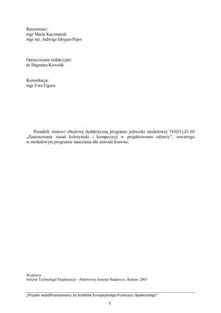 „Projekt współfinansowany ze środków Europejskiego Funduszu Społecznego”
1
Recenzenci:
mgr Maria Kaczmarek
mgr inż. Jadwiga Idryjan-Pajor
Opracowanie redakcyjne:
dr Dagmara Kowalik
Konsultacja:
mgr Ewa Figura
Poradnik stanowi obudowę dydaktyczną programu jednostki modułowej 743[01].Z1.03
„Zastosowanie zasad kolorystyki i kompozycji w projektowaniu odzieży”, zawartego
w modułowym programie nauczania dla zawodu krawiec.
Wydawca
Instytut Technologii Eksploatacji – Państwowy Instytut Badawczy, Radom 2007
 