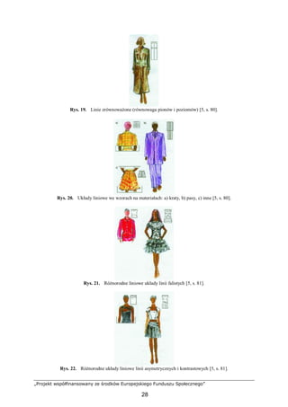„Projekt współfinansowany ze środków Europejskiego Funduszu Społecznego”
28
Rys. 19. Linie zrównoważone (równowaga pionów i poziomów) [5, s. 80].
Rys. 20. Układy liniowe we wzorach na materiałach: a) kraty, b) pasy, c) inne [5, s. 80].
Rys. 21. Różnorodne liniowe układy linii falistych [5, s. 81].
Rys. 22. Różnorodne układy liniowe linii asymetrycznych i kontrastowych [5, s. 81].
 