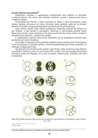 „Projekt współfinansowany ze środków Europejskiego Funduszu Społecznego”
29
Zasady dzielenia form płaskich15
Wiadomości związane z zagadnieniem kształtowania form płaskich są potrzebne
w odzieżownictwie, aby można było bardziej świadomie oceniać i opracowywać fasony
i zdobienie odzieży.
Formą płaską jest tkanina, z której wykonuje się odzież, a także poszczególne części
odzieży skrojone, ale jeszcze nie zszyte. Kieszenie, patki, kołnierze, paski też są formami
płaskimi. Wszystkie one przypominają figury geometryczne lub ich kombinacje.
Jeżeli chcemy ozdobić części ubioru pasmanterią, stębnówką, pliskami lub haftem, nie
jest obojętne, w jaki sposób je zastosujemy. Dekoracje te wprowadzają podziały linijne
płaszczyzny odzieży i przez niewłaściwe ich umieszczenie możemy sztukę odzieży zeszpecić,
natomiast przez poprawne – poprawić jej wygląd.
Z zagadnieniem dzielenia płaszczyzny zapoznamy się na przykładach dzielenia figur
geometrycznych: koła i kwadratu.
Na rysunku 23 pokazano różne przykłady podziałów koła za pomocą linii. Po przyjrzeniu
się im stwierdzamy, że podziały zgodne z formą koła podkreślają jego kształt, niezgodne zaś
osłabiają, rozbijają jego formę.
Aby podzielić powierzchnię koła zgodnie z jego formą, trzeba zanalizować jego budowę
i wyodrębnić istotne jej cechy. Są nimi okrąg koła i środek. Linie powtarzające okrąg koła,
otaczające środek lub zbiegające się w nim, są zgodne z budową koła. Wszystkie inne linie
są niezgodne.
Rys. 23. Przykłady podziałów płaszczyzny koła: a) zgodnych z jego kształtem, b) niezgodnych z jego kształtem
[4, s. 152].
15
[4, s. 151]
 