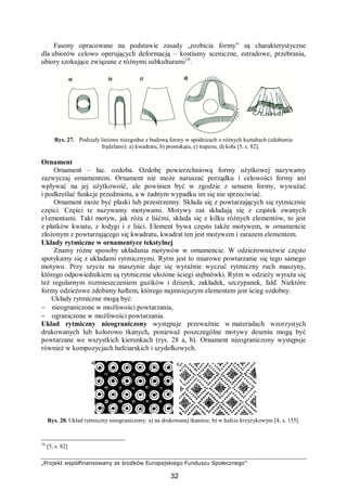 „Projekt współfinansowany ze środków Europejskiego Funduszu Społecznego”
32
Fasony opracowane na podstawie zasady „rozbicia formy” są charakterystyczne
dla ubiorów celowo operujących deformacją – kostiumy sceniczne, estradowe, przebrania,
ubiory szokujące związane z różnymi subkulturami16
.
Rys. 27. Podziały liniowe niezgodne z budową formy w spódnicach o różnych kształtach (zdobienie
frędzlami): a) kwadratu, b) prostokąta, c) trapezu, d) koła [5, s. 82].
Ornament
Ornament – łac. ozdoba. Ozdobę powierzchniową formy użytkowej nazywamy
zazwyczaj ornamentem. Ornament nie może naruszać porządku i celowości formy ani
wpływać na jej użytkowość, ale powinien być w zgodzie z sensem formy, wyważać
i podkreślać funkcje przedmiotu, a w żadnym wypadku im się nie sprzeciwiać.
Ornament może być płaski lub przestrzenny. Składa się z powtarzających się rytmicznie
części. Części te nazywamy motywami. Motywy zaś składają się z cząstek zwanych
e1ementami. Taki motyw, jak róża z liśćmi, składa się z kilku różnych elementów, to jest
z płatków kwiatu, z łodygi i z liści. Element bywa często także motywem, w ornamencie
złożonym z powtarzającego się kwadratu, kwadrat ten jest motywem i zarazem elementem.
Układy rytmiczne w ornamentyce tekstylnej
Znamy różne sposoby układania motywów w ornamencie. W odzieżownictwie często
spotykamy się z układami rytmicznymi. Rytm jest to miarowe powtarzanie się tego samego
motywu. Przy szyciu na maszynie daje się wyraźnie wyczuć rytmiczny ruch maszyny,
którego odpowiednikiem są rytmicznie ułożone ściegi stębnówki. Rytm w odzieży wyraża się
też regularnym rozmieszczeniem guzików i dziurek, zakładek, szczypanek, fałd. Niektóre
formy odzieżowe zdobimy haftem, którego najmniejszym elementem jest ścieg ozdobny.
Układy rytmiczne mogą być:
− nieograniczone w możliwości powtarzania,
− ograniczone w możliwości powtarzania.
Układ rytmiczny nieograniczony występuje przeważnie w materiałach wzorzystych
drukowanych lub kolorowo tkanych, ponieważ poszczególne motywy deseniu mogą być
powtarzane we wszystkich kierunkach (rys. 28 a, b). Ornament nieograniczony występuje
również w kompozycjach hafciarskich i szydełkowych.
Rys. 28. Układ rytmiczny nieograniczony: a) na drukowanej tkaninie, b) w hafcie krzyżykowym [4, s. 155].
16
[5, s. 82]
 