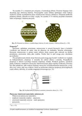 „Projekt współfinansowany ze środków Europejskiego Funduszu Społecznego”
34
Na rysunku 31 a ornament jest związany z konstrukcją dzbana. Poziomo biegnące linie
akcentują jego obrotową budowę. Poszczególne części dzbana spełniające różne funkcje
użytkowe zostały wyodrębnione przez zróżnicowane motywy zdobnicze. Ornament podkreśla
podstawę dzbana, zbiornik na wodę i szyjkę. Na rysunku 31 b widzimy przykład ornamentu
mało związanego z budową naczynia.
Rys. 31. Ornament na dzbanie: a) podkreślający budowę, b) mało związany z budową dzbana [4, s. 168].
Proporcje18
Kieszenie: nakładane, przecinane, umieszczone w szwach bocznych. Inna w kształcie
i wielkości jest kieszeń do sukni, inna do płaszcza, do skafandra, fartucha ochronnego.
Kieszenie umieszczone w górnej części odzieży służą czasem jako schowek na drobne
przedmioty, przeważnie służą jako ozdoba. Trzeba brać to pod uwagę przy określaniu
jej wielkości.
Przy projektowaniu detalu stroju bierzemy pod uwagę jego kształt i wielkość (ze względu
na funkcjonalność), proporcje w stosunku do całości ubioru i estetykę. Przypadkowe
proporcje w ubiorze wywołują wrażenie niepokoju, nieładu. Wielkość guzików, szerokość
paska, kołnierza, mankietów muszą być zharmonizowane jakąś wspólną wielkością. Powinny
być albo jednakowe, albo większe elementy muszą być zwielokrotnieniem mniejszych, a więc
dwa, trzy, cztery, pięć razy większe. Jeżeli są zachowane właściwe proporcje poszczególnych
części ubioru, mówimy, że została osiągnięta równowaga (rys. 32).
Rys. 32. Przykład dobrych proporcji szerokości elementów ubioru [4, s. 173].
Plastyczne właściwości materiałów odzieżowych
Właściwości plastyczne materiałów:
− miękkość (materiały miękkie – sprężyste),
− sztywność (materiały sztywne – mało sprężyste),
− puszystość,
18
[4, s. 172]
 
