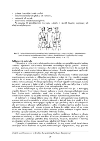 „Projekt współfinansowany ze środków Europejskiego Funduszu Społecznego”
35
− grubość (materiały cienkie, grube),
− fakturowość (materiały gładkie lub ziarniste),
− matowość lub połysk,
− elastyczność (materiały rozciągliwe).
Na rysunku 33 przedstawiono rysowanie odzieży w sposób linearny sugerujące ich
właściwości plastyczne.
Rys. 33. Fasony dostosowane do gatunków tkaniny: a) materiał cienki i miękki (szyfon) – sukienka damska
letnia, b) materiał gruby i sztywny (elana) – płaszcz damski jesienny, c) materiał gruby i miękki
(flausz wełniany) – płaszcz męski jesienny [4, s. 293].
Fakturowość materiału
Faktura jest to cecha powierzchni przedmiotu wynikająca ze specyfiki materiału budowy
i techniki wykonania Powierzchnie materiałów odzieżowych bywają gładkie i ziarniste,
szorstkie i puszyste, matowe i błyszczące. Zjawiskiem charakterystycznym dla ostatnich lat
jest świadome poszukiwanie efektów fakturowych tkanin i dzianin, wyzyskiwanie możliwości
tkwiących w kształtowaniu ich grubości, czyli trzeciego wymiaru.
Produkowane przez przemysł włókna syntetyczne oraz mieszanki włókien naturalnych
z syntetycznymi powodują, że efekty plastyczne tkanin wynikają nie tyle z charakteru samego
surowca, ile ze skrętu przędzy i budowy splotów, a przede wszystkim z udoskonalonej
techniki wykończalniczej. Produkuje się materiały o wzorach wypukłych i lśniących, tkaniny
jedwabne i nylonowe o fantazyjnych wypukłych splotach, gofrowane tafty, tiule wypukło
haftowane, dżerseje grubo dziane i przetykane srebrną lub złotą nitką.
Z tkanin bawełnianych są znane również tkaniny gofrowane oraz piki o fantazyjnej
wypukłej fakturze. Trójwymiarowe tkaniny wełniane to bouclè o fakturze naśladującej owcze
futro, tkanina moher naśladująca sierść oraz włochate tkaniny kocowe. Z włókien
syntetycznych wyrabia się też grube materiały imitujące najrozmaitsze gatunki futer.
Z materiałów o bogatej fakturze szyje się odzież o uproszczonym kroju. Efektowne
są zestawienia dwóch materiałów o różnych fakturach, z których jeden jest gładki, a drugi
o powierzchni nierównej. Do tradycyjnych połączeń tego typu należy użycie puszystego futra
jako przybrania do płaszcza z gładkiej tkaniny. Ładnie wygląda połączenie gładkiej tkaniny
wełnianej z dzianiną, golf i rękawy zrobione na drutach do gładkiej sukni, lub po prostu
suknia, tzw. bezrękawnik, założona na bluzkę zrobioną grubym ozdobnym ściegiem. Dobrze
prezentują się różne wdzianka, także męskie, ozdobione dzianiną.
Dobre zestawienie uzyskuje się z przybrania gładkimi mankietami i kołnierzem odzieży
o powierzchni nierównej, o efekcie supełków. Welwetową lub aksamitną suknię przybiera się
kołnierzykiem z gładkiego jedwabiu. Przy kostiumach, żakietach, płaszczach o matowej,
szorstkiej powierzchni stosuje się przybrania z gładkiej połyskującej skórki.
Z powyższych przykładów łatwo wywnioskować, że przy zestawieniach dwóch faktur
obowiązuje zasada kontrastu. Jeśli jedna powierzchnia jest trójwymiarowa, druga powinna
 