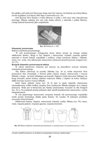 „Projekt współfinansowany ze środków Europejskiego Funduszu Społecznego”
36
być gładka, jeśli jedna jest błyszcząca druga musi być matowa. Im bardziej się różnią faktury
swoim wyglądem, tym lepszy efekt dają w zestawieniu (rys. 34).
Jeśli łączymy dwie tkaniny o różnej fakturze, to jedna z nich musi mieć zdecydowaną
przewagę. Dlatego najlepiej jest szyć całą sztukę odzieży z materiału o jednej fakturze,
a drugi materiał zastosować jako uzupełnienie.
Rys. 34. Faktury [4, s. 180].
Ornamenty przestrzenne
Budowa ornamentu przestrzennego
W celu przestrzennego wzbogacenia formy ubioru stosuje się różnego rodzaju
sfałdowania tkaniny. Mogą to być draperia i marszczenia, rozmaite wiązania pasków
materiału w formie kokard, wiązadełek i szalików, różnej szerokości falbany i falbanki,
riusze, tzw. wody, oraz dekoracyjne marszczenia rytmicznie przychwytywane ściegami (rys.
35 i 37).
Rysunek elementów przestrzennych odzieży
W szkole odzieżowej wskazane jest nauczyć się prawidłowo rysować elementy
ornamentu przestrzennego.
Aby dobrze odtworzyć na rysunku falbankę (rys. 36 a), trzeba narysować dwie
pomocnicze linie równoległe, z których jedna oznacza miejsce zmarszczenia i wszycia
falbanki, a druga – jej luźno układającą się krawędź. Najpierw trzeba narysować fałdujący się
brzeg krawędzi, potem kontury załamań większych fałdek, a dopiero na końcu mniejsze
fałdki tworzące się przy wszyciu falbanki.
Jeżeli mamy pokazać riuszę (rys. 36 b) (jest to pasek materiału zmarszczony
i przestębnowany wzdłuż środka), rysujemy dwie symetryczne falbanki stykające się w miejscu
przeszycia. Woda jest to marszczony pas tkaniny przytrzymany wszyciem na obu brzegach
(rys. 36 c). Na rysunkach poniżej pokazano także sposób przedstawienia marszczenia o rytmie
nieograniczonym.
W celu poprawnego narysowania związanej kokardy lub przerzuconego wiązadełka
trzeba poznać konstrukcję układu paska tkaniny. Na rysunku 38 pokazano przykłady
rysowania różnych kokard.
Sfałdowania tkaniny: draperie, marszczenia, kokardy, szaliki, falbany (rys. 39), riusze,
wody, wiązania pasków, wiązania apaszek, wiązania krawatów.
Rys. 35. Bluzki ozdobione ornamentem przestrzennym: a) symetrycznym, b) asymetrycznym [4, s. 174].
 