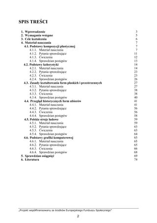 „Projekt współfinansowany ze środków Europejskiego Funduszu Społecznego”
2
SPIS TREŚCI
1. Wprowadzenie 3
2. Wymagania wstępne 5
3. Cele kształcenia 6
4. Materiał nauczania 7
4.1. Podstawy kompozycji plastycznej 7
4.1.1. Materiał nauczania 7
4.1.2. Pytania sprawdzające 11
4.1.3. Ćwiczenia 12
4.1.4. Sprawdzian postępów 13
4.2. Podstawy kolorystyki 14
4.2.1. Materiał nauczania 14
4.2.2. Pytania sprawdzające 23
4.2.3. Ćwiczenia 23
4.2.4. Sprawdzian postępów 26
4.3. Zasady kształtowania form płaskich i przestrzennych 27
4.3.1. Materiał nauczania 27
4.3.2. Pytania sprawdzające 38
4.3.3. Ćwiczenia 38
4.3.4. Sprawdzian postępów 40
4.4. Przegląd historycznych form ubiorów 41
4.4.1. Materiał nauczania 41
4.4.2. Pytania sprawdzające 56
4.4.3. Ćwiczenia 56
4.4.4. Sprawdzian postępów 58
4.5. Polskie stroje ludowe 59
4.5.1. Materiał nauczania 59
4.5.2. Pytania sprawdzające 63
4.5.3. Ćwiczenia 63
4.5.4. Sprawdzian postępów 64
4.6. Podstawy grafiki komputerowej 65
4.6.1. Materiał nauczania 65
4.6.2. Pytania sprawdzające 65
4.6.3. Ćwiczenia 66
4.6.4. Sprawdzian postępów 68
5. Sprawdzian osiągnięć 69
6. Literatura 74
 