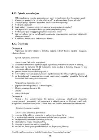 „Projekt współfinansowany ze środków Europejskiego Funduszu Społecznego”
38
4.3.2. Pytania sprawdzające
Odpowiadając na pytania, sprawdzisz, czy jesteś przygotowany do wykonania ćwiczeń.
1. Co możesz powiedzieć o „układach liniowych” w odniesieniu do fasonu odzieży?
2. Na czym polega zgodność podziałów liniowych z budową formy?
3. Co to jest ornament?
4. Jakie układy rytmiczne wykorzystywane są w ornamentyce tekstylnej?
5. Jak poprowadzić ornament akcentujący obrotową budowę bryły?
6. Co bierzemy pod uwagę przy projektowaniu detalu stroju?
7. Jak prawidłowo narysować elementy ornamentu przestrzennego, sugerując właściwości
plastyczne tkanin?
8. Co możesz powiedzieć o fakturowości tkanin?
4.3.3. Ćwiczenia
Ćwiczenie 1
Wprowadź na formy spódnic o kształcie trapezu podziały liniowe zgodne i niezgodne
z budową formy.
Sposób wykonania ćwiczenia
Aby wykonać ćwiczenie, powinieneś:
1) odszukać w materiałach dydaktycznych zagadnienie podziałów liniowych w odzieży,
2) narysować na papierze 10–12 miniaturek form spódnic o kształcie trapezu w celu
wykonania szkiców wstępnych,
3) przeanalizować budowę formy spódnicy,
4) wprowadzić ołówkiem podziały liniowe zgodne i niezgodne z budową formy spódnicy,
5) po konsultacjach z nauczycielem wybrać najciekawsze przykłady podziałów liniowych
i wzmocnić linie czarnym cienkopisem.
Wyposażenie stanowiska pracy:
– papierowa forma spódnicy o kształcie trapezu,
– blok techniczny o formacie A4,
– ołówki,
– czarny cienkopis.
Ćwiczenie 2
Wytnij z folii samoprzylepnej lub papieru kolorowego kilkadziesiąt elementów
geometrycznych i skomponuj z nich ornament w układzie pasowym. Zastosuj powtórzenie,
przeplatanie, odwrócenie motywów. Zestaw barwy na zasadzie podobieństwa lub kontrastu.
Sposób wykonania ćwiczenia
Aby wykonać ćwiczenie, powinieneś:
1) wykonać kilka szkiców ornamentu w wybranym zestawie barw,
2) z wyciętych elementów geometrycznych ułożyć motywy proste i złożone,
3) skomponować ornament w układzie pasowym,
4) skonsultować projekt z nauczycielem,
5) wykonać ornament na wybranym podłożu,
6) omówić na forum grupy projekt i odnieść się do propozycji i uwag.
 