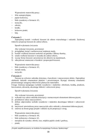 „Projekt współfinansowany ze środków Europejskiego Funduszu Społecznego”
39
Wyposażenie stanowiska pracy:
– folie samoprzylepne,
– papier kolorowy,
– blok rysunkowy o formacie A3,
– nożyczki,
– ołówki,
– kredki,
– kolorowe pisaki,
– klej.
Ćwiczenie 3
Zaprojektuj kształt i wielkość kieszeni do ubioru wierzchniego i sukienki. Zachowaj
właściwe proporcje kieszeni do całości ubioru.
Sposób wykonania ćwiczenia
Aby wykonać ćwiczenie, powinieneś:
1) przeglądnąć żurnal i zaobserwować tendencje mody,
2) kształt i wielkość kieszeni uzależnić od gatunku i faktury tkaniny,
3) ustalić wielkość kieszeni w stosunku do całości ubioru,
4) wyciąć formy kieszeni i przymierzyć do ubiorów na manekinach,
5) zdecydować ostatecznie o kształcie i proporcjach kieszeni.
Wyposażenie stanowiska pracy:
– blok rysunkowy o formacie A3,
– żurnale mody,
– nożyczki.
Ćwiczenie 4
Narysuj na sylwetce sukienkę dziecięcą z karczkiem i marszczonym dołem. Zaprojektuj
zdobienie sukienki ornamentem płaskim i przestrzennym. Rysując elementy ornamentu
przestrzennego zasugeruj właściwości plastyczne materiałów.
Uwaga: Zastosuj następujące techniki rysunkowe i malarskie: ołówkiem, kredką, pisakiem,
lawowaniem, akwarelą, akcentując lekkość i szkicowość pracy.
Sposób wykonania ćwiczenia
Aby wykonać ćwiczenie, powinieneś:
1) wykonać trzy szkice sukienki dziecięcej z zaznaczonymi elementami dekoracyjnymi,
2) przedstawić szkice nauczycielowi,
3) dobrać odpowiednie techniki rysunkowe i malarskie akcentujące lekkość i szkicowość
pracy,
4) narysować zatwierdzony przez nauczyciela szkic sukienki z elementami dekoracyjnymi,
5) omówić na forum grupy projekt i odnieść się do propozycji i uwag.
Wyposażenie stanowiska pracy:
– blok rysunkowy o formacie A4,
– blok techniczny o formacie A3,
– narzędzia do rysunku: ołówki, tusz, miękkie pędzle cienki i grubszy,
– pisaki,
 