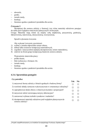 „Projekt współfinansowany ze środków Europejskiego Funduszu Społecznego”
40
– akwarele,
– gumki,
– żurnale mody,
– katalogi,
– literatura zgodna z punktem 6 poradnika dla ucznia.
Ćwiczenie 5
Skomponuj dla zestawu odzieży z ilustracji, trzy różne materiały odzieżowe pasujące
do siebie pod względem właściwości plastycznych i kolorystyki.
Uwaga: Materiały mają różnić się między sobą miękkością, puszystością, grubością,
fakturowością, matowością, elastycznością, wzorzystością.
Sposób wykonania ćwiczenia
Aby wykonać ćwiczenie, powinieneś:
1) wybrać z żurnala odpowiedni zestaw ubioru,
2) dobrać kilka zestawów kompozycji materiałowych,
3) uzgodnić z nauczycielem najlepiej skomponowany zestaw materiałowy,
4) omówić na forum grupy kompozycję tkanin do zestawu odzieży.
Wyposażenie stanowiska pracy:
– próbki tkanin,
– blok techniczny o formacie A4,
– żurnale mody,
– katalogi,
– literatura zgodna z punktem 6 poradnika dla ucznia.
4.3.4. Sprawdzian postępów
Czy potrafisz:
Tak Nie
1) narysować fasony odzieży o liniach zgodnych z budową formy? □ □
2) rozróżnić układy rytmiczne wykorzystywane w ornamentyce tekstylnej? □ □
3) zaprojektować detale ubioru o właściwym kształcie i proporcjach? □ □
4) narysować odzież zawierającą motywy dekoracyjne? □ □
5) zastosować wybrane techniki rysunkowe i malarskie? □ □
6) skomponować materiały odzieżowe pod względem plastycznym do
zestawu odzieży?
□ □
 