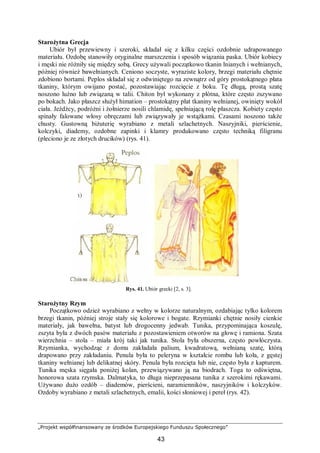 „Projekt współfinansowany ze środków Europejskiego Funduszu Społecznego”
43
Starożytna Grecja
Ubiór był przewiewny i szeroki, składał się z kilku części ozdobnie udrapowanego
materiału. Ozdobę stanowiły oryginalne marszczenia i sposób wiązania paska. Ubiór kobiecy
i męski nie różniły się między sobą. Grecy używali początkowo tkanin lnianych i wełnianych,
później również bawełnianych. Ceniono soczyste, wyraziste kolory, brzegi materiału chętnie
zdobiono bortami. Peplos składał się z odwiniętego na zewnątrz od góry prostokątnego płata
tkaniny, którym owijano postać, pozostawiając rozcięcie z boku. Tę długą, prostą szatę
noszono luźno lub związaną w talii. Chiton był wykonany z płótna, które często zszywano
po bokach. Jako płaszcz służył himation – prostokątny płat tkaniny wełnianej, owinięty wokół
ciała. Jeźdźcy, podróżni i żołnierze nosili chlamidę, spełniającą rolę płaszcza. Kobiety często
spinały falowane włosy obręczami lub związywały je wstążkami. Czasami noszono także
chusty. Gustowną biżuterię wyrabiano z metali szlachetnych. Naszyjniki, pierścienie,
kolczyki, diademy, ozdobne zapinki i klamry produkowano często techniką filigranu
(pleciono je ze złotych drucików) (rys. 41).
Rys. 41. Ubiór grecki [2, s. 3].
Starożytny Rzym
Początkowo odzież wyrabiano z wełny w kolorze naturalnym, ozdabiając tylko kolorem
brzegi tkanin, później stroje stały się kolorowe i bogate. Rzymianki chętnie nosiły cienkie
materiały, jak bawełna, batyst lub drogocenny jedwab. Tunika, przypominająca koszulę,
zszyta była z dwóch pasów materiału z pozostawieniem otworów na głowę i ramiona. Szata
wierzchnia – stola – miała krój taki jak tunika. Stola była obszerna, często powłóczysta.
Rzymianka, wychodząc z domu zakładała palium, kwadratową, wełnianą szatę, którą
drapowano przy zakładaniu. Penula była to peleryna w kształcie rombu lub koła, z gęstej
tkaniny wełnianej lub delikatnej skóry. Penula była rozcięta lub nie, często była z kapturem.
Tunika męska sięgała poniżej kolan, przewiązywano ją na biodrach. Toga to odświętna,
honorowa szata rzymska. Dalmatyka, to długa nieprzepasana tunika z szerokimi rękawami.
Używano dużo ozdób – diademów, pierścieni, naramienników, naszyjników i kolczyków.
Ozdoby wyrabiano z metali szlachetnych, emalii, kości słoniowej i pereł (rys. 42).
 