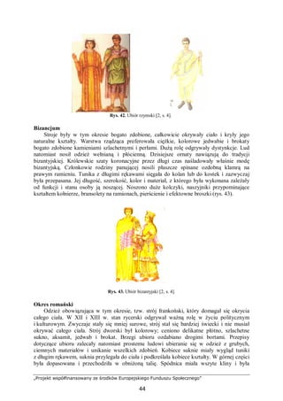 „Projekt współfinansowany ze środków Europejskiego Funduszu Społecznego”
44
Rys. 42. Ubiór rzymski [2, s. 4].
Bizancjum
Stroje były w tym okresie bogato zdobione, całkowicie okrywały ciało i kryły jego
naturalne kształty. Warstwa rządząca preferowała ciężkie, kolorowe jedwabie i brokaty
bogato zdobione kamieniami szlachetnymi i perłami. Dużą rolę odgrywały dystynkcje. Lud
natomiast nosił odzież wełnianą i płócienną. Dzisiejsze ornaty nawiązują do tradycji
bizantyjskiej. Królewskie szaty koronacyjne przez długi czas naśladowały właśnie modę
bizantyjską. Członkowie rodziny panującej nosili płaszcze spinane ozdobną klamrą na
prawym ramieniu. Tunika z długimi rękawami sięgała do kolan lub do kostek i zazwyczaj
była przepasana. Jej długość, szerokość, kolor i materiał, z którego była wykonana zależały
od funkcji i stanu osoby ją noszącej. Noszono duże kolczyki, naszyjniki przypominające
kształtem kołnierze, bransolety na ramionach, pierścienie i efektowne broszki (rys. 43).
Rys. 43. Ubiór bizantyjski [2, s. 4].
Okres romański
Odzież obowiązująca w tym okresie, tzw. strój frankoński, który domagał się okrycia
całego ciała. W XII i XIII w. stan rycerski odgrywał ważną rolę w życiu politycznym
i kulturowym. Zwyczaje stały się mniej surowe, strój stał się bardziej świecki i nie musiał
okrywać całego ciała. Strój dworski był kolorowy; ceniono delikatne płótno, szlachetne
sukno, aksamit, jedwab i brokat. Brzegi ubioru ozdabiano drogimi bortami. Przepisy
dotyczące ubioru zalecały natomiast prostemu ludowi ubieranie się w odzież z grubych,
ciemnych materiałów i unikanie wszelkich zdobień. Kobiece suknie miały wygląd tuniki
z długim rękawem, suknia przylegała do ciała i podkreślała kobiece kształty. W górnej części
była dopasowana i przechodziła w obniżoną talię. Spódnica miała wszyte kliny i była
 