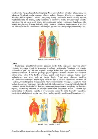 „Projekt współfinansowany ze środków Europejskiego Funduszu Społecznego”
45
powłóczysta. Pas podkreślał obniżoną talię. Na wierzch kobiety wkładały długą szatę, bez
rękawów. Na głowie nosiły przepaski, chusty, welony, diademy. W tej epoce widoczny był
poziomy podział sylwetki. Mężatki zakrywały włosy. Mężczyźni nosili koszulę, spodnie
przytrzymywane na troczki, szatę wierzchnią i płaszcz w formie kwadratowego kawałka
materiału. Na głowach nosili czapki przypominające turban i szpiczaste kapelusze. Jako
ozdoby służyły pasy, klamry, łańcuchy, pasy rycerskie i diademy. Wykonywano je ze złota
lub emalii i ozdabiano kamieniami szlachetnymi, perłami lub szklanymi paciorkami (rys. 44).
Rys. 44. Ubiór romański [2, s. 5].
Gotyk
Najbardziej charakterystycznymi cechami mody były szpiczaste nakrycia głowy
i obuwie, strzępiaste brzegi okryć, desenie typu karo i watowania. Popularne było również
„dzielenie na pół”: np. noszono nogawki różnego koloru lub szyto ubrania z materiałów
o różnych barwach. W czasach późnego gotyku sylwetka kobieca znacznie wyszczuplała.
Górna część sukni była bardzo wycięta, dekolt miał kształt trójkąta. Suknie miały
podwyższony stan, treny stały się bardzo długie. Przód sukni zdobiono stanikiem
lub kołnierzem szalowym. Modne były zarówno wąskie rękawy zakończone mufkami jak
i szerokie, bufiaste rękawy z rozcięciami, rękawy rozszerzane i zwisające. Mężczyźni nosili
kaftan, dopasowany i zapinany z przodu. Strój dla ozdoby przepasywano na biodrach. Kubrak
z czasem stał się bardzo krótki. Bardzo charakterystycznym nakryciem głowy był hennin –
wysoki, stożkowaty kapelusz, na którego wierzchołku mocowano welon. Sylwetka była
nienaturalnie wydłużona. Ozdoby i wykończenia stanowiły złote łańcuchy wysadzane
kamieniami szlachetnymi, agrafy, pasy, złote i srebrne zapinki, guziki oraz klamry (rys. 45).
Rys. 45. Ubiory gotyckie [2, s. 6].
 