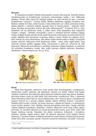 „Projekt współfinansowany ze środków Europejskiego Funduszu Społecznego”
46
Renesans
W renesansowej modzie włoskiej wprowadzono wyraźne linie poziome. Sylwetka kobieca
charakteryzowała się kwadratowym wycięciem usztywnionego stanika i suto sfałdowaną
spódnicą. Włoski ubiór męski był rodzajem kaftana czy sukni obcisłej do pasa, z szerokim
kwadratowym wycięciem i doszytą krótką, fałdzistą spódniczką sięgającą do połowy uda.
Bufiaste spodnie do kolan, cienka koszula z małą kryzką koło szyi i dłoni, pończochy dziane,
płytkie pantofle o szerokich noskach, nacinany beret ze strusim piórem – stanowiły całość
stroju. Nacinano powierzchnie ubiorów dla celów dekoracyjnych21
. W połowie XVI w. dwór
hiszpański stał się dyktatorem mody. Z jednej strony stroje hiszpańskie były eleganckie
i bogate, z drugiej – formalne, niewygodne i często w ciemnych barwach. Kobiety osiągały
modny, trójkątny kształt sylwetki nosząc stanik lub gorsety usztywnione za pomocą drewna lub
metalu. Spódnice były poszerzone za pomocą obręczy z trzcin. Wokół szyi zapinano krezy,
które stawały się coraz obszerniejsze. Jako płaszcz męski służyła szuba ze stójką i rozcięciami
zamiast rękawów. Mężczyźni nosili dopasowany kaftan – wams, który sięgał bioder. Nogi
okrywały szerokie spodnie sięgające kolan, wywatowane w partii ud i przyszyte do nich
pończochy. Mężczyźni nosili płaszcze z szerokimi ramionami i płaskie kapelusze, co nadawało
ich sylwetkom kwadratowy kształt. Jako ozdób używano ciężkich pierścieni, łańcuchów,
medalionów i złotych obręczy (rys. 46, rys. 46 a).
Rys. 46. Ubiory renesansowe [12, s. 95]. Rys. 46a. Ubiory renesansowe [2, s. 7].
Barok
Moda była elegancka, luksusowa, stroje męskie były ekstrawaganckie i pompatyczne.
Preferowano ciężkie materiały, jak adamaszek, aksamit czy brokat. Odzież była bogato
zdobiona i haftowana. Koronka była najważniejszym atrybutem mody tego okresu. Spódnica,
pod którą kobiety nosiły po kilka halek, była marszczona i powłóczysta. Wraz z nastaniem
mody francuskiej odzież stała się znowu dopasowana w talii. Sztywny gorset z przedłużonym
szpicem kończył się z przodu ozdobną zapinką. Dekolt zdobiono bortami i koronkami.
Spódnica była rozcięta z przodu. Jej brzegi unoszono i spinano po bokach, a w późniejszym
czasie wysoko upinano z tyłu. Spódnica noszona pod spodem szyta była z innego materiału
i bogato zdobiona tasiemkami, dodatkami i haftami. Mężczyźni nosili luźny kaftan zapięty
pod szyję. W szerokich rękawach na szwach pozostawiano otwory, przez które widać było
bogato zdobioną koszulę. Popularny był płaski, koronkowy kołnierzyk i koronkowe
mankiety. Spodnie sięgały połowy łydki. Na głowach mężczyźni nosili miękkie filcowe
kapelusze, z szerokim rondem, ozdobione piórami lub szarfą. Oprócz koronkowych krawatów
modne były luźno zawiązane apaszki. Noszono kosztowne bransolety, naszyjniki i kolczyki.
21
[14, s. 131]
 