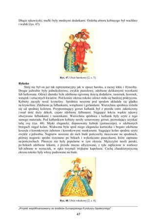 „Projekt współfinansowany ze środków Europejskiego Funduszu Społecznego”
47
Długie rękawiczki, mufki były modnymi dodatkami. Ozdobą ubioru kobiecego był wachlarz
i wabik (rys. 47).
Rys. 47. Ubiór barokowy [2, s. 7].
Rokoko
Strój nie był on już tak reprezentacyjny jak w epoce baroku, a raczej lekki i frywolny.
Drogie jedwabie były jednokolorowe, zwykle pastelowe, zdobione delikatnymi wzorkami
lub haftowane. Odzież damska była zdobiona ogromną ilością dodatków, tasiemek, koronek,
wstążek i sztucznych kwiatów. Pod koniec okresu rokoko odzież stała się bardziej praktyczna.
Kobiety zaczęły nosić krynoliny. Spódnica noszona pod spodem układała się gładko
na krynolinie. Zdobiono ją falbankami, wstążkami i girlandami. Wierzchnia spódnica różniła
się od spodniej kolorem. Przypominający gorset kaftanik był z przodu ostro zakończony
i miał dość duży dekolt, często zdobiony falbanami. Sięgające łokcia wąskie rękawy
obszywano falbankami i tasiemkami. Wierzchnia spódnica i kaftanik były szyte z tego
samego materiału. Pod kaftanikiem kobiety nosiły sznurowany gorset, pozwalający uzyskać
talię osy (rys. 48). Męski elegancki, dopasowany kubrak (justaucorps), o zdobionych
brzegach sięgał kolan. Widoczna była spod niego elegancka kurteczka i bogato zdobiona
koszula z koronkowym żabotem i koronkowymi mankietami. Sięgające kolan spodnie szyto
zwykle z jedwabiu. Najpierw noszono do nich białe pończochy mocowane na spodniach,
później nogawki spodni rozcinano po bokach i wykończano paseczkami, które zapinano
na pończochach. Płaszcze nie były popularne w tym okresie. Mężczyźni nosili peruki,
po bokach zdobione lokami, z przodu mocno ufryzowane, z tyłu zaplecione w warkocz
lub zebrane w woreczek, w ręku trzymali trójkątne kapelusze. Cechą charakterystyczną
okresu rokoko były włosy pudrowane na biało.
Rys. 48. Ubiór rokokowy [2, s. 8].
 