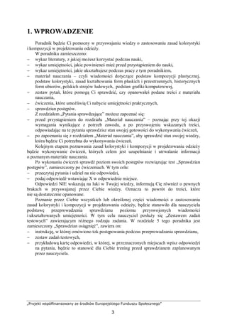 „Projekt współfinansowany ze środków Europejskiego Funduszu Społecznego”
3
1. WPROWADZENIE
Poradnik będzie Ci pomocny w przyswajaniu wiedzy o zastosowaniu zasad kolorystyki
i kompozycji w projektowaniu odzieży.
W poradniku zamieszczono:
− wykaz literatury, z jakiej możesz korzystać podczas nauki,
− wykaz umiejętności, jakie powinieneś mieć przed przystąpieniem do nauki,
− wykaz umiejętności, jakie ukształtujesz podczas pracy z tym poradnikiem,
− materiał nauczania – czyli wiadomości dotyczące podstaw kompozycji plastycznej,
podstaw kolorystyki, zasad kształtowania form płaskich i przestrzennych, historycznych
form ubiorów, polskich strojów ludowych, podstaw grafiki komputerowej,
− zestaw pytań, które pomogą Ci sprawdzić, czy opanowałeś podane treści z materiału
nauczania,
− ćwiczenia, które umożliwią Ci nabycie umiejętności praktycznych,
− sprawdzian postępów.
Z rozdziałem „Pytania sprawdzające” możesz zapoznać się:
− przed przystąpieniem do rozdziału „Materiał nauczania” – poznając przy tej okazji
wymagania wynikające z potrzeb zawodu, a po przyswojeniu wskazanych treści,
odpowiadając na te pytania sprawdzisz stan swojej gotowości do wykonywania ćwiczeń,
− po zapoznaniu się z rozdziałem „Materiał nauczania”, aby sprawdzić stan swojej wiedzy,
która będzie Ci potrzebna do wykonywania ćwiczeń.
Kolejnym etapem poznawania zasad kolorystyki i kompozycji w projektowaniu odzieży
będzie wykonywanie ćwiczeń, których celem jest uzupełnianie i utrwalanie informacji
o poznanym materiale nauczania.
Po wykonaniu ćwiczeń sprawdź poziom swoich postępów rozwiązując test „Sprawdzian
postępów”, zamieszczony po ćwiczeniach. W tym celu:
− przeczytaj pytania i udziel na nie odpowiedzi,
− podaj odpowiedź wstawiając X w odpowiednie miejsce.
Odpowiedzi NIE wskazują na luki w Twojej wiedzy, informują Cię również o pewnych
brakach w przyswajanej przez Ciebie wiedzy. Oznacza to powrót do treści, które
nie są dostatecznie opanowane.
Poznanie przez Ciebie wszystkich lub określonej części wiadomości o zastosowaniu
zasad kolorystyki i kompozycji w projektowaniu odzieży, będzie stanowiło dla nauczyciela
podstawę przeprowadzenia sprawdzianu poziomu przyswojonych wiadomości
i ukształtowanych umiejętności. W tym celu nauczyciel posłuży się „Zestawem zadań
testowych” zawierającym różnego rodzaju zadania. W rozdziale 5 tego poradnika jest
zamieszczony „Sprawdzian osiągnięć”, zawiera on:
− instrukcję, w której omówiono tok postępowania podczas przeprowadzania sprawdzianu,
− zestaw zadań testowych,
− przykładową kartę odpowiedzi, w której, w przeznaczonych miejscach wpisz odpowiedzi
na pytania, będzie to stanowić dla Ciebie trening przed sprawdzianem zaplanowanym
przez nauczyciela.
 
