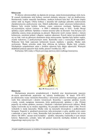 „Projekt współfinansowany ze środków Europejskiego Funduszu Społecznego”
48
Klasycyzm
W ubiorze odzwierciedlały się dążenia do nowego, mniej konwencjonalnego stylu życia.
W czasach dyrektoriatu strój kobiecy zawierał elementy antyczne i stał się ekskluzywny.
Dominowały cienkie materiały bawełniane, modnym kolorem była biel. W okresie empire
odzież stała się bogata. Ubiory kobiece z aksamitu lub ciężkiego jedwabiu zachowywały
charakterystyczny podwyższony stan. Dekolt podkreślano często sztywnym kołnierzykiem.
Rękawy były zwykle krótkie, bufiaste, często częściowo rozcinane. Spódnica stała
się sztywniejsza, węższa i krótsza – w 1808 r. odsłaniała stopy, w 1810 – kostki. Brzegi
spódnicy często zdobiono. Spódnice z trenem noszono tylko na dworach. Tren był przy tym
oddzielną częścią stroju przypinaną na plecach. Mężczyźni nosili ciemne żakiety z dużym
kołnierzem, szerokimi połami i długimi, wąskimi rękawami. Powoli żakiet ten przekształcił
się we frak i stał się głównym elementem stroju mieszczanina. Spodnie były bardzo wąskie,
zwykle trykotowe, o podwyższonym stanie. Kamizelka szyta z wzorzystych materiałów.
Widoczne były białe szpiczaste kołnierzyki koszul, mankiety i apaszka. Modne stały
się krawaty. Męska sylwetka miała linię zbliżoną do kobiecej. Modne były cylindry.
Niezbędnym uzupełnieniem sukni z krótkim rękawem były długie rękawiczki. Ważnymi
dodatkami podczas spacerów były mufka, parasol i torebka (rys. 49).
Pod koniec XIX wieku w Paryżu powstaje pierwszy dom wielkiego krawiectwa.
Rys. 49. Klasycyzm [2, s. 9].
Historyzm
Mechanizacja procesów przędzalniczych i tkackich oraz skonstruowanie maszyny
do szycia spowodowało pojawienie się odzieży konfekcyjnej. W latach 1870–1871,
po zakończeniu wojny niemiecko-francuskiej i utworzeniu państwa niemieckiego, powstało
wiele firm odzieżowych i domów towarowych. Krynoliny i ogromne spódnice wyszły
z mody, zostały zastąpione tiurniurami, które podtrzymywały spódnice z tyłu. Później
pojawiły się osobne spódnice, noszone z bluzkami i żakietami (pierwowzór żakietu). Moda
męska wzorowała się na modzie angielskiej. Na początku dominował żakiet i frak. Powoli
wchodziła w modę marynarka. Modne stały się marynarki dwurzędowe z podkreślonymi
brzegami. Nogawki w spodniach poszerzono, talię przesunięto w górę, spodnie szyto często
z materiału w pasy lub w kratę. Kamizelka była początkowo w innym kolorze niż reszta
ubioru. Od 1860 r. zaczęto nosić komplety – spodnie, marynarkę i kamizelkę w tym samym
kolorze. Rękawiczki, cylinder, laska lub parasol stanowiły niezbędny dodatek do stroju
eleganckiego mężczyzny (rys. 50).
 