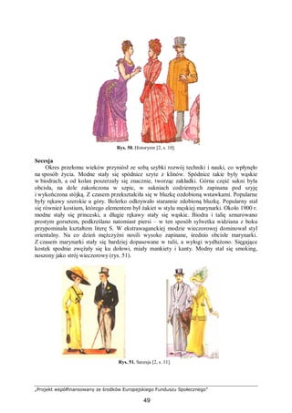 „Projekt współfinansowany ze środków Europejskiego Funduszu Społecznego”
49
Rys. 50. Historyzm [2, s. 10].
Secesja
Okres przełomu wieków przyniósł ze sobą szybki rozwój techniki i nauki, co wpłynęło
na sposób życia. Modne stały się spódnice szyte z klinów. Spódnice takie były wąskie
w biodrach, a od kolan poszerzały się znacznie, tworząc zakładki. Górna część sukni była
obcisła, na dole zakończona w szpic, w sukniach codziennych zapinana pod szyję
i wykończona stójką. Z czasem przekształciła się w bluzkę ozdobioną wstawkami. Popularne
były rękawy szerokie u góry. Bolerko odkrywało starannie zdobioną bluzkę. Popularny stał
się również kostium, którego elementem był żakiet w stylu męskiej marynarki. Około 1900 r.
modne stały się princeski, a długie rękawy stały się wąskie. Biodra i talię sznurowano
prostym gorsetem, podkreślano natomiast piersi – w ten sposób sylwetka widziana z boku
przypominała kształtem literę S. W ekstrawaganckiej modzie wieczorowej dominował styl
orientalny. Na co dzień mężczyźni nosili wysoko zapinane, średnio obcisłe marynarki.
Z czasem marynarki stały się bardziej dopasowane w talii, a wyłogi wydłużono. Sięgające
kostek spodnie zwężały się ku dołowi, miały mankiety i kanty. Modny stał się smoking,
noszony jako strój wieczorowy (rys. 51).
Rys. 51. Secesja [2, s. 11].
 