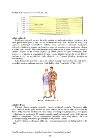 „Projekt współfinansowany ze środków Europejskiego Funduszu Społecznego”
50
Tabela 2. Zestawienie epok historycznych [12, s. 91].
Lata dwudzieste
Projektanci odrzucili gorsety. Sylwetka musiała być całkowicie płaska, chłopięca, a krój
stroju przypominał płaską tubę. Suknie skrócono do linii kolan. Nadano im luźny krój.
Używano jaskrawych kosmetyków. Kobiety noszą jedwabne i sztuczne fildekosowe
pończochy. Mężczyźni ubierają się elegancko, noszą też ubrania w stylu sportowym. Ubrania
w kratkę, paski, wzorki. Marynarki są coraz mniej dopasowane w pasie, wąskie w biodrach.
Spodnie zwężone są ku dołowi. Pojawił się trencz (płaszcz w stylu sportowym). Palto
noszono w połączeniu z eleganckimi strojami. Modne dodatki: turban dla kobiet, filcowy
kapelusz, wygięty na szczycie lub czapka dla mężczyzn. Przemysł odzieżowy rozwinął się
na dużą skalę.
Lata dwudzieste pamiętne są jako era Gabrieli (Coco) Chanel, która lansowała luźny,
prosty krój strojów, nadający paniom wygląd „kobiety-deski” (sylwetka „H”) (rys. 52).
Rys. 52. Lata dwudzieste [2, s. 12].
Lata trzydzieste
Kobiece sylwetki nabierają miękkości i bardziej kobiecych kształtów. Zaznaczono lekko
talię. Spódnice do pół łydki, krojone ze skosu, obcisłe na biodrach i lekko rozszerzone ku
dołowi. Od połowy lat trzydziestych stroje nadają sylwetce pewną kanciastość, z rozcięciami
i poduszkami na ramionach. W modzie męskiej zaczęły dominować proste, dość szerokie
spodnie z mankietami. Podczas uroczystości mężczyźni nosili dwurzędówki. W stylu
sportowym zaczęły dominować spodnie sportowe z paskiem i blezer.
Lata trzydzieste zawdzięczają gibką linię i poszerzone ramiona Elsie Schiaparelli (rys. 53
i 53a).
 