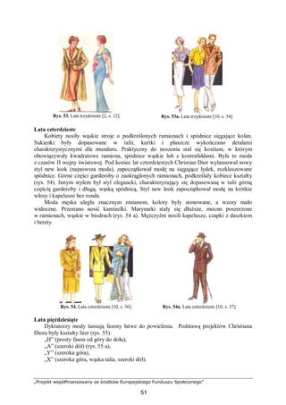 „Projekt współfinansowany ze środków Europejskiego Funduszu Społecznego”
51
Rys. 53. Lata trzydzieste [2, s. 12]. Rys. 53a. Lata trzydzieste [10, s. 34].
Lata czterdzieste
Kobiety nosiły wąskie stroje o podkreślonych ramionach i spódnice sięgające kolan.
Sukienki były dopasowane w talii, kurtki i płaszcze wykończano detalami
charakterystycznymi dla munduru. Praktyczny do noszenia stał się kostium, w którym
obowiązywały kwadratowe ramiona, spódnice wąskie lub z kontrafałdami. Była to moda
z czasów II wojny światowej. Pod koniec lat czterdziestych Christian Dior wylansował nowy
styl new look (najnowsza moda), zapoczątkował modę na sięgające łydek, rozkloszowane
spódnice. Górne części garderoby o zaokrąglonych ramionach, podkreślały kobiece kształty
(rys. 54). Innym stylem był styl elegancki, charakteryzujący się dopasowaną w talii górną
częścią garderoby i długą, wąską spódnicą. Styl new look zapoczątkował modę na krótkie
włosy i kapelusze bez ronda.
Moda męska uległa znacznym zmianom, kolory były stonowane, a wzory mało
widoczne. Przestano nosić kamizelki. Marynarki stały się dłuższe, mocno poszerzone
w ramionach, wąskie w biodrach (rys. 54 a). Mężczyźni nosili kapelusze, czapki z daszkiem
i berety.
Rys. 54. Lata czterdzieste [10, s. 36]. Rys. 54a. Lata czterdzieste [10, s. 37].
Lata pięćdziesiąte
Dyktatorzy mody lansują fasony łatwe do powielenia. Podstawą projektów Christiana
Diora były kształty liter (rys. 55):
„H” (prosty fason od góry do dołu),
„A” (szeroki dół) (rys. 55 a),
„Y” (szeroka góra),
„X” (szeroka góra, wąska talia, szeroki dół).
 