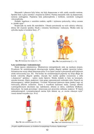„Projekt współfinansowany ze środków Europejskiego Funduszu Społecznego”
52
Marynarki i płaszcze były luźne, nie były dopasowane w talii, miały szerokie ramiona.
Spodnie były u góry szerokie i zwężone ku dołowi. Później marynarki stały się dopasowane,
ramiona zaokrąglone. Popularna była jednorzędówka z krótkimi, szerokimi wyłogami
i dwurzędówka.
Dodatki: kapelusze z szerokim rondem, szpilki i nylonowe pończochy, włosy czesane
w „koński ogon”.
Rozpoczęła się moda dla nastolatków. Ubrania powstawały na wzór odzieży roboczej:
dżinsy lub zwężone spodnie, bluzki z dzianiny bawełnianej i mokasyny. Modna stała się
sylwetka męska w kształcie litery „Y”.
Rys. 55. Schematy linii mody [12, s. 78]. Rys. 55a. Lata pięćdziesiąte [2, s. 13].
Lata sześćdziesiąte i siedemdziesiąte
Moda typowo młodzieżowa. Młodzieżowe minispódniczki stały się modnym strojem.
W połowie lat sześćdziesiątych obowiązywała średnia długość spódnic (powyżej kolan).
Geometryczne wzory ubrań lansowane przez Yves Saint Laurent’a powstawały pod wpływem
sztuki nowoczesnej (rys. 56). Pod koniec lat sześćdziesiątych pojawiły się stroje długie do
kostek i dowolna długość spódnic. Zaczęły być modne spodnie rozszerzone u dołu
i „bananowe” spódnice – wpływ mody hipisów. Modne dodatki to buty na koturnach,
szerokie krawaty. Hipisi, punkowie i inne grupy reprezentowali wielorakie style. Pojawili się
ekstrawaganccy, młodzi projektanci. Vivienne Westwood (pierwsza dama punku) staje się
twórczynią ubiorów rockersów. Zrywa z wszelkimi kanonami mody. Lansuje ubrania
z pornograficznymi akcentami (np. nadrukami), ubrania ze skóry, ozdobione kłódkami,
łańcuchami. Jej moda prowokuje i skierowana jest przeciwko dobremu smakowi. W latach
siedemdziesiątych i osiemdziesiątych można było ubierać się „w swoim własnym stylu”
i nosić niemal wszystko (rys. 56 a).
Rys. 56. Lata sześćdziesiąte [10, s. 40]. Rys. 56a. Lata siedemdziesiąte [2, s. 13].
 