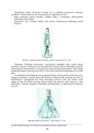 „Projekt współfinansowany ze środków Europejskiego Funduszu Społecznego”
55
Współczesna moda wieczorowa wzoruje się na ubiorach antycznych, zwłaszcza
rzymskich z okresu cesarstwa, ale również greckich i egipskich (rys. 60):
− lekkie przejrzyste suknie, koszulki, ozdobne tuniki z rozcięciami, suknie-futerały
podkreślają walory figury,
− migotliwość, złote i srebrne ozdoby, ostre zestawy kolorystyczne podkreślają nastrój
wieczoru.
Rys. 60. Inspiracja strojem antycznym w ubiorze współczesnym [5, s. 95].
Projektanci Wielkiego Krawiectwa i prêt-à-porter upodobali sobie wielkie suknie
krynoliny z okresów od baroku, aż po krynolinę XIX-wieczną. Chętnie zestawiają wierzchnie
otwarte potężne suknie-płaszcze z nowoczesnymi mini sukienkami pod spodem. Tego rodzaju
funkcjonalne (gdyż można pozostać tylko w mini) ubiory-przebrania proponują np. na wielką
galę.
W projektach sukien ślubnych twórcy penetrują bliższe naszym czasom style historyczne.
Sięgają po krynoliny i turniury okresu bezstylowości, kobiecą modę secesyjną oraz retro lat
dwudziestych i trzydziestych XX wieku. Korzystają zarówno z linii, jak i detali, często
sięgają po krój. W efekcie powstają suknie rozpięte, jak parasole, często kloszowe i suto
marszczone, zdobione bogatym ornamentem przestrzennym, o dekoracyjnych dekoltach
(rys. 61).
Rys. 61. Współczesna krynolina – suknia ślubna [5, s. 95].
 